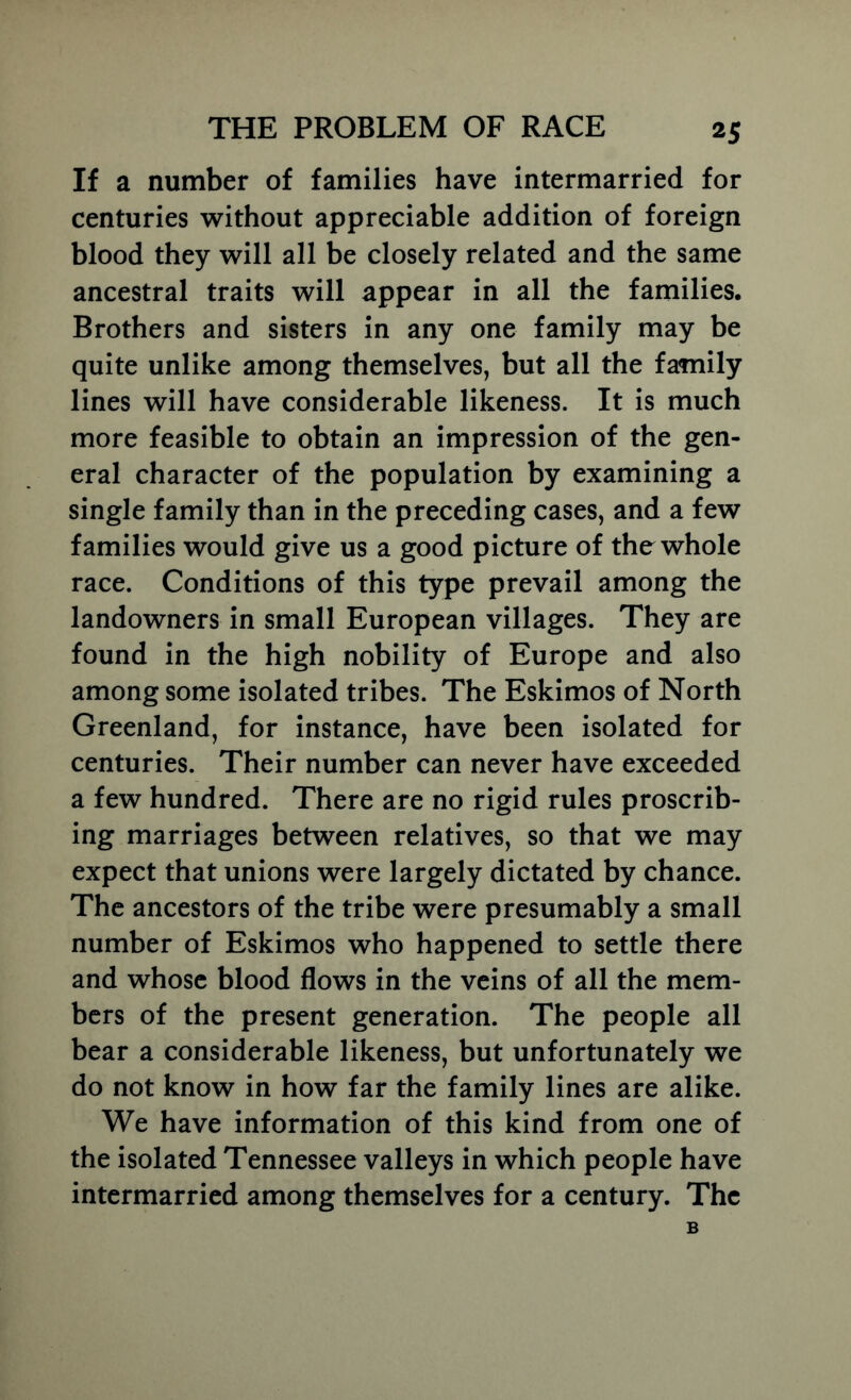 If a number of families have intermarried for centuries without appreciable addition of foreign blood they will all be closely related and the same ancestral traits will appear in all the families. Brothers and sisters in any one family may be quite unlike among themselves, but all the family lines will have considerable likeness. It is much more feasible to obtain an impression of the gen- eral character of the population by examining a single family than in the preceding cases, and a few families would give us a good picture of the whole race. Conditions of this type prevail among the landowners in small European villages. They are found in the high nobility of Europe and also among some isolated tribes. The Eskimos of North Greenland, for instance, have been isolated for centuries. Their number can never have exceeded a few hundred. There are no rigid rules proscrib- ing marriages between relatives, so that we may expect that unions were largely dictated by chance. The ancestors of the tribe were presumably a small number of Eskimos who happened to settle there and whose blood flows in the veins of all the mem- bers of the present generation. The people all bear a considerable likeness, but unfortunately we do not know in how far the family lines are alike. We have information of this kind from one of the isolated Tennessee valleys in which people have intermarried among themselves for a century. The 6