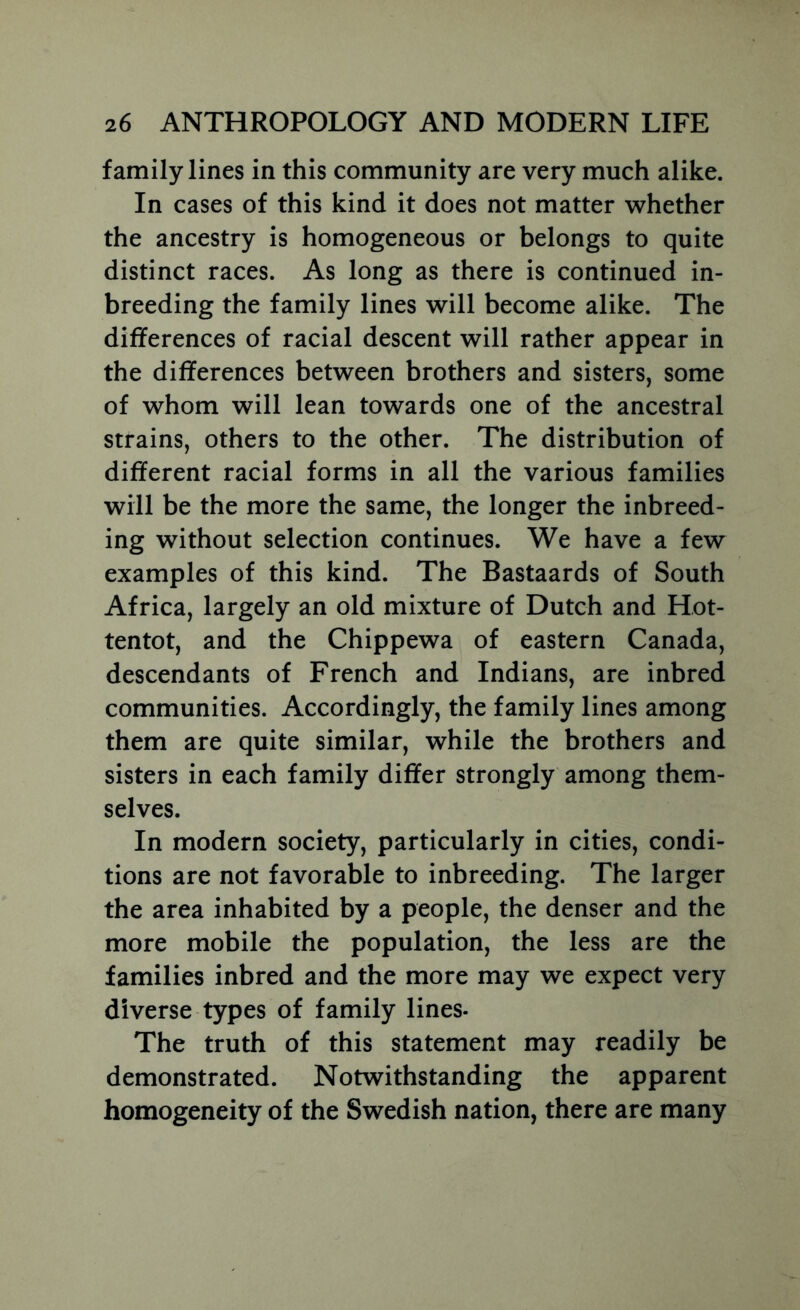 family lines in this community are very much alike. In cases of this kind it does not matter whether the ancestry is homogeneous or belongs to quite distinct races. As long as there is continued in- breeding the family lines will become alike. The differences of racial descent will rather appear in the differences between brothers and sisters, some of whom will lean towards one of the ancestral strains, others to the other. The distribution of different racial forms in all the various families will be the more the same, the longer the inbreed- ing without selection continues. We have a few examples of this kind. The Bastaards of South Africa, largely an old mixture of Dutch and Hot- tentot, and the Chippewa of eastern Canada, descendants of French and Indians, are inbred communities. Accordingly, the family lines among them are quite similar, while the brothers and sisters in each family differ strongly among them- selves. In modern society, particularly in cities, condi- tions are not favorable to inbreeding. The larger the area inhabited by a people, the denser and the more mobile the population, the less are the families inbred and the more may we expect very diverse types of family lines- The truth of this statement may readily be demonstrated. Notwithstanding the apparent homogeneity of the Swedish nation, there are many