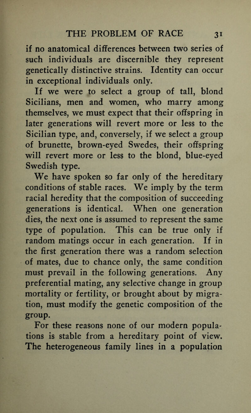 if no anatomical differences between two series of such individuals are discernible they represent genetically distinctive strains. Identity can occur in exceptional individuals only. If we were to select a group of tall, blond Sicilians, men and women, who marry among themselves, we must expect that their offspring in later generations will revert more or less to the Sicilian type, and, conversely, if we select a group of brunette, brown-eyed Swedes, their offspring will revert more or less to the blond, blue-eyed Swedish type. We have spoken so far only of the hereditary conditions of stable races. We imply by the term racial heredity that the composition of succeeding generations is identical. When one generation dies, the next one is assumed to represent the same type of population. This can be true only if random matings occur in each generation. If in the first generation there was a random selection of mates, due to chance only, the same condition must prevail in the following generations. Any preferential mating, any selective change in group mortality or fertility, or brought about by migra- tion, must modify the genetic composition of the group. For these reasons none of our modern popula- tions is stable from a hereditary point of view. The heterogeneous family lines in a population