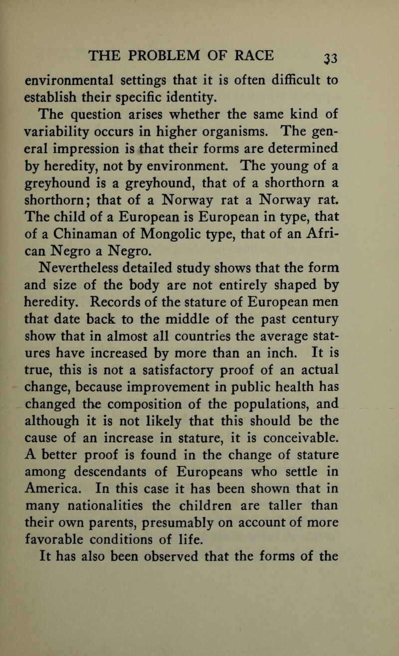 environmental settings that it is often difficult to establish their specific identity. The question arises whether the same kind of variability occurs in higher organisms. The gen- eral impression is that their forms are determined by heredity, not by environment. The young of a greyhound is a greyhound, that of a shorthorn a shorthorn; that of a Norway rat a Norway rat. The child of a European is European in type, that of a Chinaman of Mongolic type, that of an Afri- can Negro a Negro. Nevertheless detailed study shows that the form and size of the body are not entirely shaped by heredity. Records of the stature of European men that date back to the middle of the past century show that in almost all countries the average stat- ures have increased by more than an inch. It is true, this is not a satisfactory proof of an actual change, because improvement in public health has changed the composition of the populations, and although it is not likely that this should be the cause of an increase in stature, it is conceivable. A better proof is found in the change of stature among descendants of Europeans who settle in America. In this case it has been shown that in many nationalities the children are taller than their own parents, presumably on account of more favorable conditions of life. It has also been observed that the forms of the