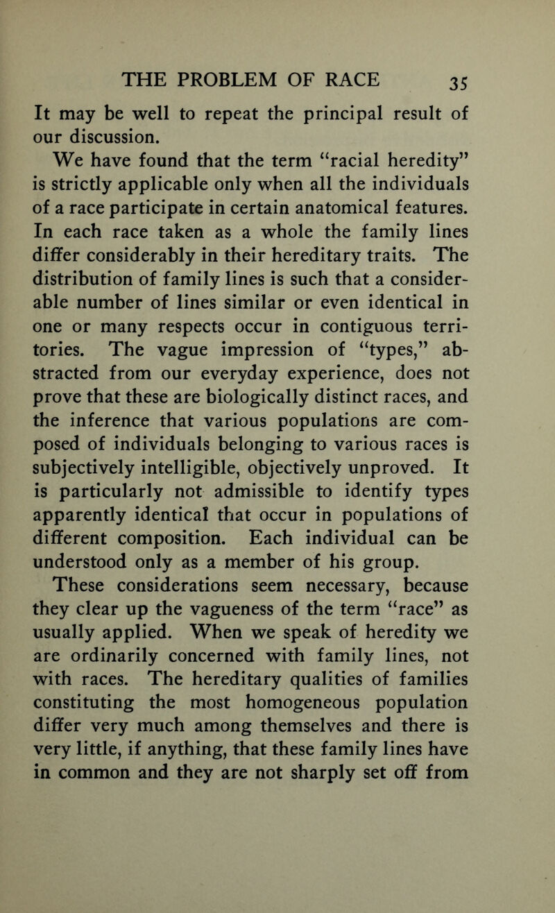 It may be well to repeat the principal result of our discussion. We have found that the term “racial heredity” is strictly applicable only when all the individuals of a race participate in certain anatomical features. In each race taken as a whole the family lines differ considerably in their hereditary traits. The distribution of family lines is such that a consider- able number of lines similar or even identical in one or many respects occur in contiguous terri- tories. The vague impression of “types,” ab- stracted from our everyday experience, does not prove that these are biologically distinct races, and the inference that various populations are com- posed of individuals belonging to various races is subjectively intelligible, objectively unproved. It is particularly not admissible to identify types apparently identical that occur in populations of different composition. Each individual can be understood only as a member of his group. These considerations seem necessary, because they clear up the vagueness of the term “race” as usually applied. When we speak of heredity we are ordinarily concerned with family lines, not with races. The hereditary qualities of families constituting the most homogeneous population differ very much among themselves and there is very little, if anything, that these family lines have in common and they are not sharply set off from