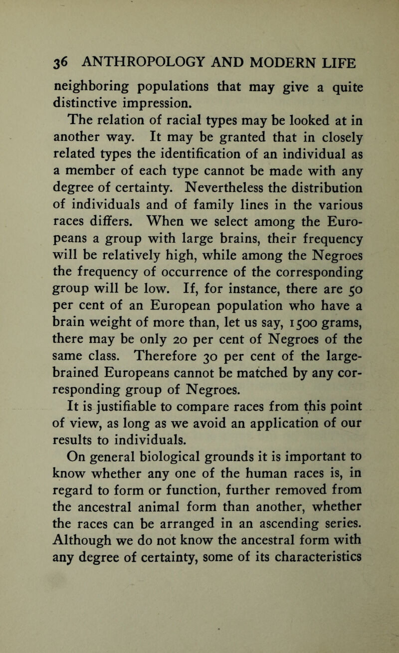 neighboring populations that may give a quite distinctive impression. The relation of racial types may be looked at in another way. It may be granted that in closely related types the identification of an individual as a member of each type cannot be made with any degree of certainty. Nevertheless the distribution of individuals and of family lines in the various races differs. When we select among the Euro- peans a group with large brains, their frequency will be relatively high, while among the Negroes the frequency of occurrence of the corresponding group will be low. If, for instance, there are 50 per cent of an European population who have a brain weight of more than, let us say, 1500 grams, there may be only 20 per cent of Negroes of the same class. Therefore 30 per cent of the large- brained Europeans cannot be matched by any cor- responding group of Negroes. It is justifiable to compare races from this point of view, as long as we avoid an application of our results to individuals. On general biological grounds it is important to know whether any one of the human races is, in regard to form or function, further removed from the ancestral animal form than another, whether the races can be arranged in an ascending series. Although we do not know the ancestral form with any degree of certainty, some of its characteristics