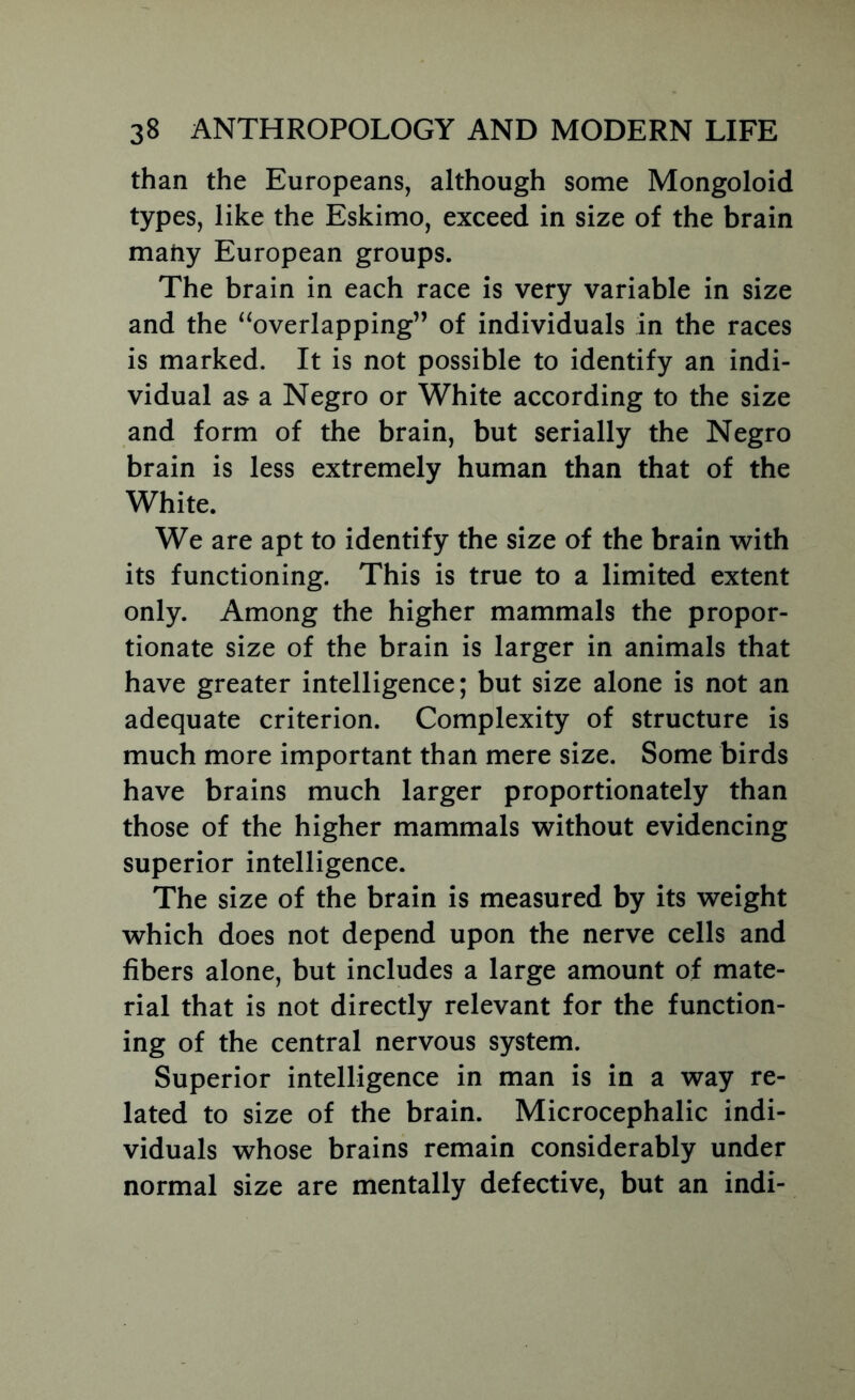 than the Europeans, although some Mongoloid types, like the Eskimo, exceed in size of the brain many European groups. The brain in each race is very variable in size and the ^^overlapping” of individuals in the races is marked. It is not possible to identify an indi- vidual as a Negro or White according to the size and form of the brain, but serially the Negro brain is less extremely human than that of the White. We are apt to identify the size of the brain with its functioning. This is true to a limited extent only. Among the higher mammals the propor- tionate size of the brain is larger in animals that have greater intelligence; but size alone is not an adequate criterion. Complexity of structure is much more important than mere size. Some birds have brains much larger proportionately than those of the higher mammals without evidencing superior intelligence. The size of the brain is measured by its weight which does not depend upon the nerve cells and fibers alone, but includes a large amount of mate- rial that is not directly relevant for the function- ing of the central nervous system. Superior intelligence in man is in a way re- lated to size of the brain. Microcephalic indi- viduals whose brains remain considerably under normal size are mentally defective, but an indi-