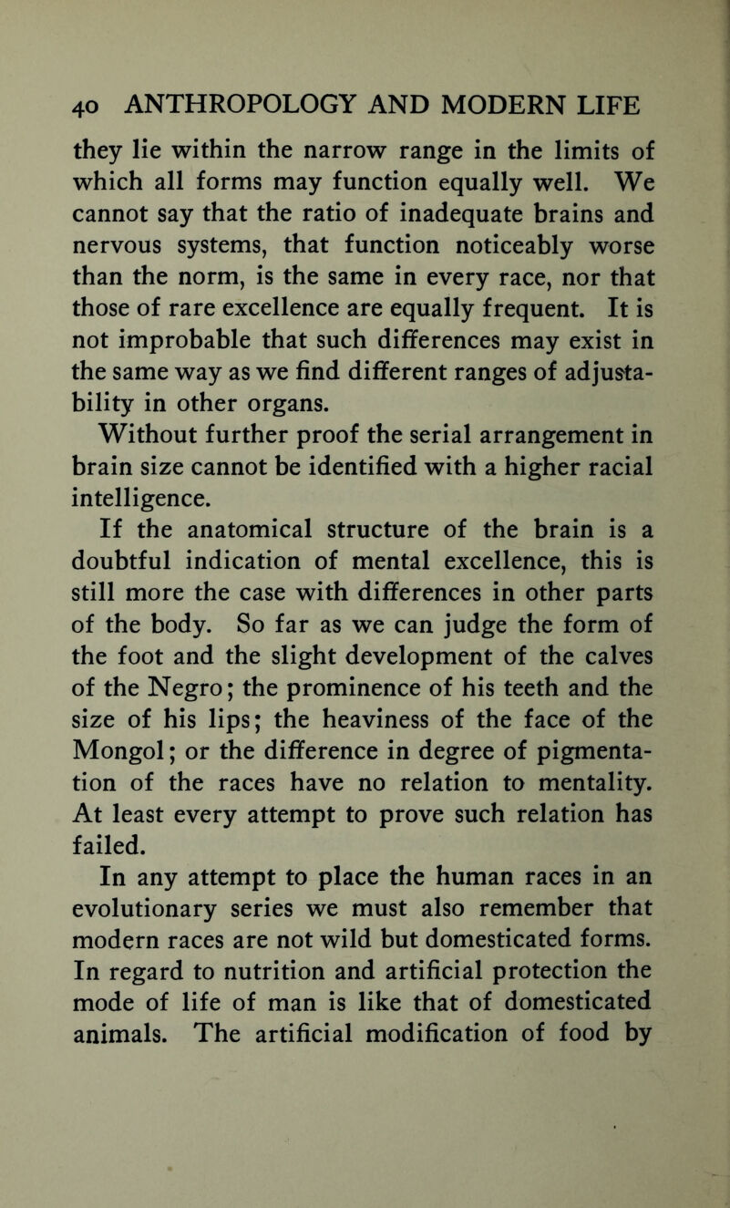 they lie within the narrow range in the limits of which all forms may function equally well. We cannot say that the ratio of inadequate brains and nervous systems, that function noticeably worse than the norm, is the same in every race, nor that those of rare excellence are equally frequent. It is not improbable that such differences may exist in the same way as we find different ranges of adjusta- bility in other organs. Without further proof the serial arrangement in brain size cannot be identified with a higher racial intelligence. If the anatomical structure of the brain is a doubtful indication of mental excellence, this is still more the case with differences in other parts of the body. So far as we can judge the form of the foot and the slight development of the calves of the Negro; the prominence of his teeth and the size of his lips; the heaviness of the face of the Mongol; or the difference in degree of pigmenta- tion of the races have no relation to mentality. At least every attempt to prove such relation has failed. In any attempt to place the human races in an evolutionary series we must also remember that modern races are not wild but domesticated forms. In regard to nutrition and artificial protection the mode of life of man is like that of domesticated animals. The artificial modification of food by