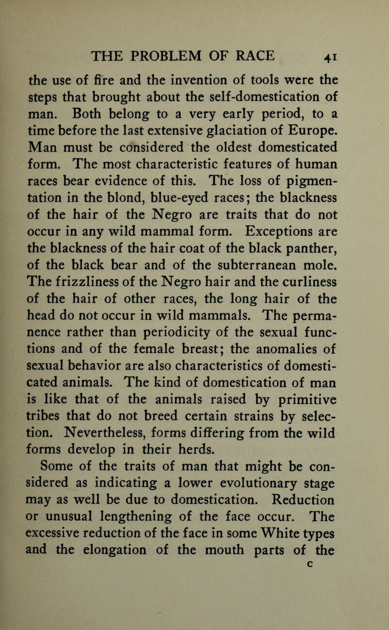 the use of ffre and the invention of tools were the steps that brought about the self-domestication of man. Both belong to a very early period, to a time before the last extensive glaciation of Europe. Man must be considered the oldest domesticated form. The most characteristic features of human races bear evidence of this. The loss of pigmen- tation in the blond, blue-eyed races; the blackness of the hair of the Negro are traits that do not occur in any wild mammal form. Exceptions are the blackness of the hair coat of the black panther, of the black bear and of the subterranean mole. The frizzliness of the Negro hair and the curliness of the hair of other races, the long hair of the head do not occur in wild mammals. The perma- nence rather than periodicity of the sexual func- tions and of the female breast; the anomalies of sexual behavior are also characteristics of domesti- cated animals. The kind of domestication of man is like that of the animals raised by primitive tribes that do not breed certain strains by selec- tion. Nevertheless, forms differing from the wild forms develop in their herds. Some of the traits of man that might be con- sidered as indicating a lower evolutionary stage may as well be due to domestication. Reduction or unusual lengthening of the face occur. The excessive reduction of the face in some White types and the elongation of the mouth parts of the