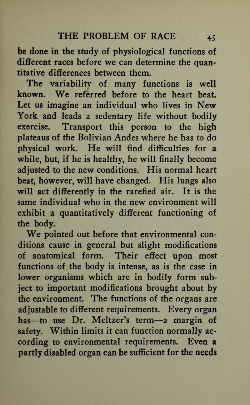 be done in the study of physiological functions of different races before we can determine the quan- titative differences between them. The variability of many functions is well known. We referred before to the heart beat. Let us imagine an individual who lives in New York and leads a sedentary life without bodily exercise. Transport this person to the high plateaus of the Bolivian Andes where he has to do physical work. He will find difficulties for a while, but, if he is healthy, he will finally become adjusted to the new conditions. His normal heart beat, however, will have changed. His lungs also will act differently in the rarefied air. It is the same individual who in the new environment will exhibit a quantitatively different functioning of the body. We pointed out before that environmental con- ditions cause in general but slight modifications of anatomical form. Their effect upon most functions of the body is intense, as is the case in lower organisms which are in bodily form sub- ject to important modifications brought about by the environment. The functions of the organs are adjustable to different requirements. Every organ has—to use Dr. Meltzer’s term—a margin of safety. Within limits it can function normally ac- cording to environmental requirements. Even a partly disabled organ can be sufficient for the needs