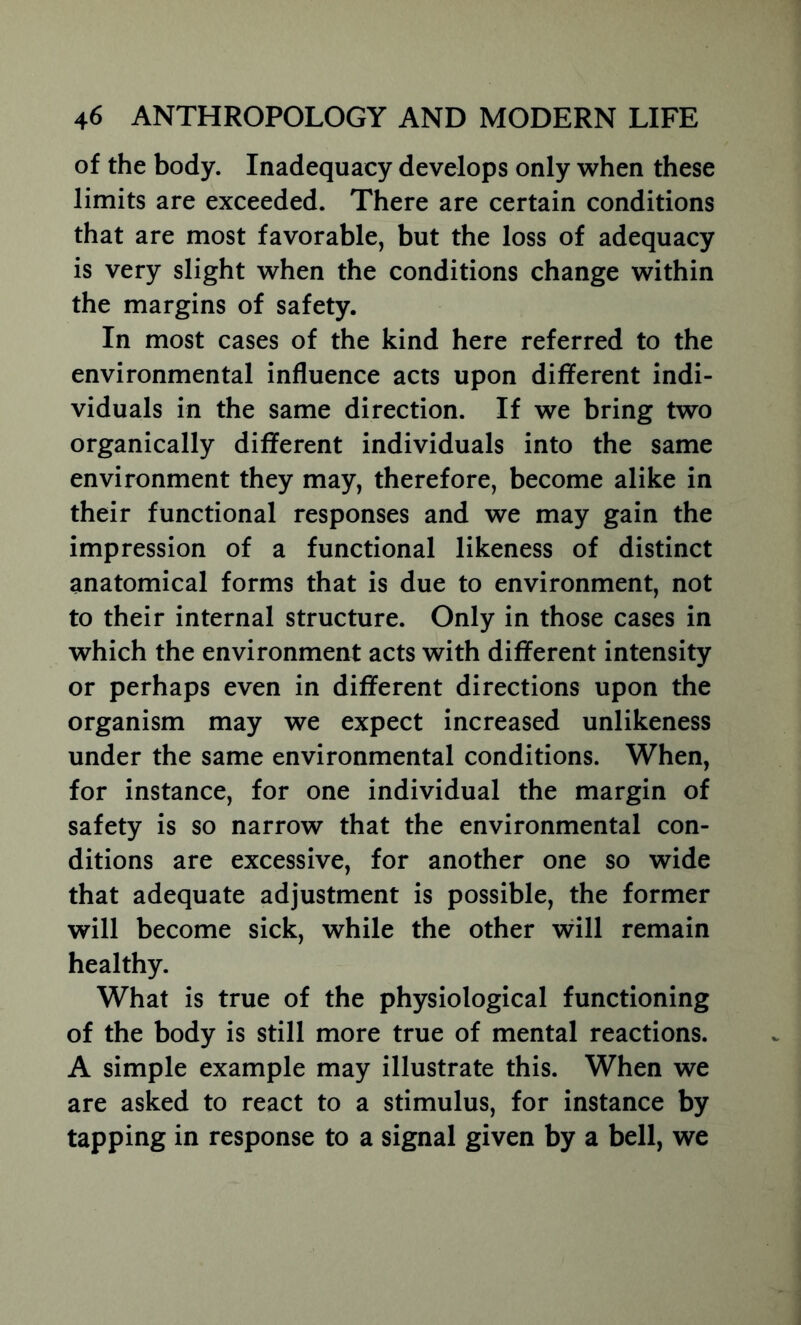 of the body. Inadequacy develops only when these limits are exceeded. There are certain conditions that are most favorable, but the loss of adequacy is very slight when the conditions change within the margins of safety. In most cases of the kind here referred to the environmental influence acts upon different indi- viduals in the same direction. If we bring two organically different individuals into the same environment they may, therefore, become alike in their functional responses and we may gain the impression of a functional likeness of distinct anatomical forms that is due to environment, not to their internal structure. Only in those cases in which the environment acts with different intensity or perhaps even in different directions upon the organism may we expect increased unlikeness under the same environmental conditions. When, for instance, for one individual the margin of safety is so narrow that the environmental con- ditions are excessive, for another one so wide that adequate adjustment is possible, the former will become sick, while the other will remain healthy. What is true of the physiological functioning of the body is still more true of mental reactions. A simple example may illustrate this. When we are asked to react to a stimulus, for instance by tapping in response to a signal given by a bell, we