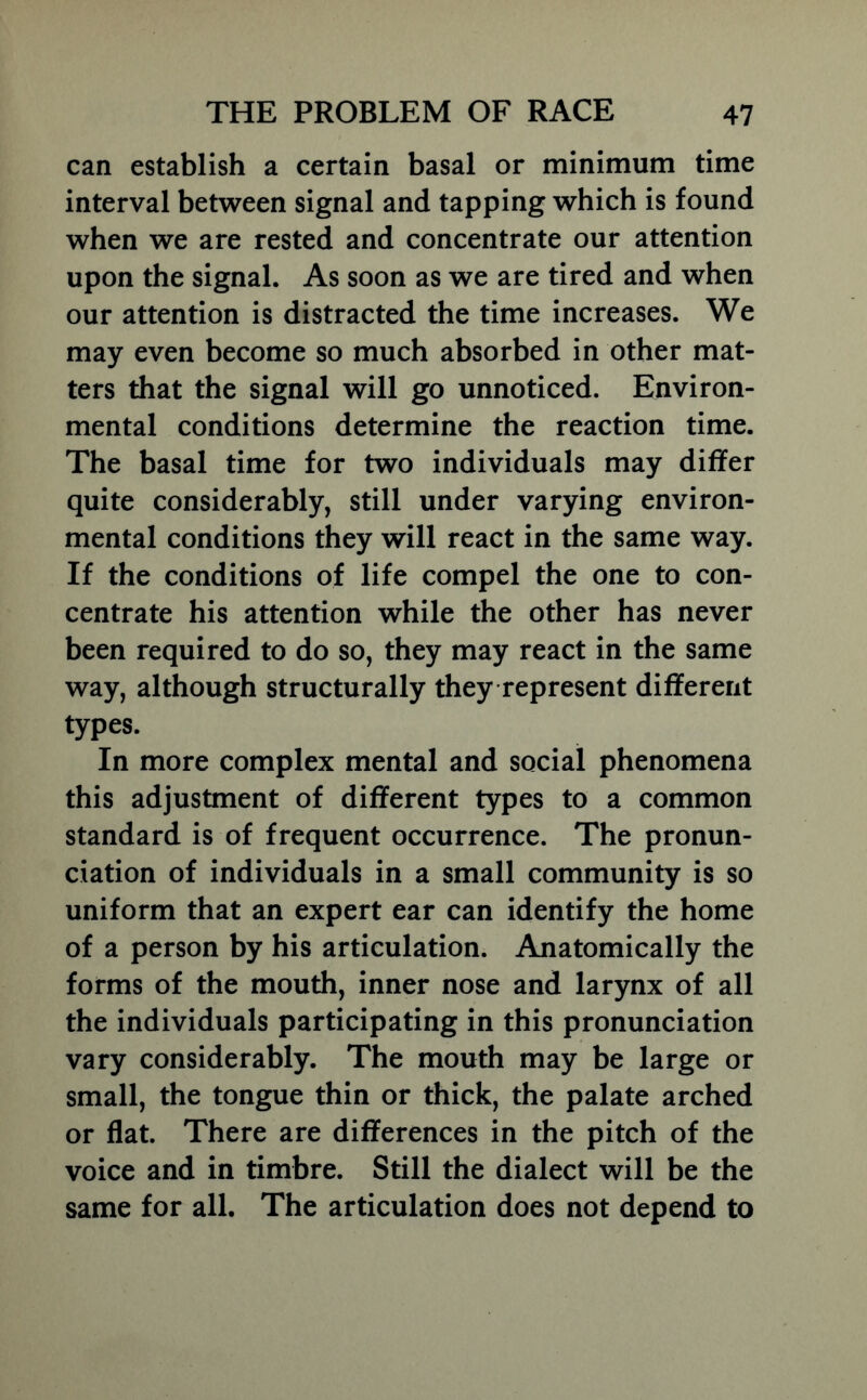 can establish a certain basal or minimum time interval between signal and tapping which is found when we are rested and concentrate our attention upon the signal. As soon as we are tired and when our attention is distracted the time increases. We may even become so much absorbed in other mat- ters that the signal will go unnoticed. Environ- mental conditions determine the reaction time. The basal time for two individuals may differ quite considerably, still under varying environ- mental conditions they will react in the same way. If the conditions of life compel the one to con- centrate his attention while the other has never been required to do so, they may react in the same way, although structurally they represent different types. In more complex mental and social phenomena this adjustment of different types to a common standard is of frequent occurrence. The pronun- ciation of individuals in a small community is so uniform that an expert ear can identify the home of a person by his articulation. Anatomically the forms of the mouth, inner nose and larynx of all the individuals participating in this pronunciation vary considerably. The mouth may be large or small, the tongue thin or thick, the palate arched or flat. There are differences in the pitch of the voice and in timbre. Still the dialect will be the same for all. The articulation does not depend to