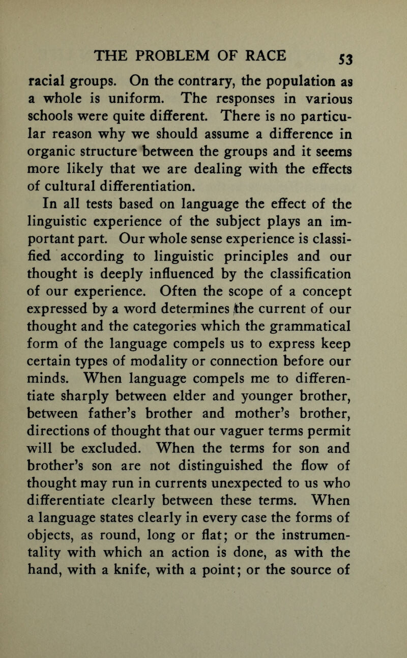 S3 racial groups. On the contrary, the population as a whole is uniform. The responses in various schools were quite different. There is no particu- lar reason why we should assume a difference in organic structure between the groups and it seems more likely that we are dealing with the effects of cultural differentiation. In all tests based on language the effect of the linguistic experience of the subject plays an im- portant part. Our whole sense experience is classi- fied according to linguistic principles and our thought is deeply influenced by the classification of our experience. Often the scope of a concept expressed by a word determines the current of our thought and the categories which the grammatical form of the language compels us to express keep certain types of modality or connection before our minds. When language compels me to differen- tiate sharply between elder and younger brother, between father’s brother and mother’s brother, directions of thought that our vaguer terms permit will be excluded. When the terms for son and brother’s son are not distinguished the flow of thought may run in currents unexpected to us who differentiate clearly between these terms. When a language states clearly in every case the forms of objects, as round, long or flat; or the instrumen- tality with which an action is done, as with the hand, with a knife, with a point; or the source of