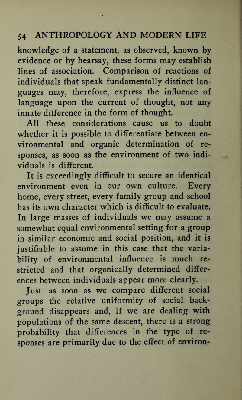 knowledge of a statement, as observed, known by evidence or by hearsay, these forms may establish lines of association. Comparison of reactions of individuals that speak fundamentally distinct lan- guages may, therefore, express the influence of language upon the current of thought, not any innate difference in the form of thought. All these considerations cause us to doubt whether it is possible to differentiate between en- vironmental and organic determination of re- sponses, as soon as the environment of two indi- viduals is different. It is exceedingly difficult to secure an identical environment even in our own culture. Every home, every street, every family group and school has its own character which is difficult to evaluate. In large masses of individuals we may assume a somewhat equal environmental setting for a group in similar economic and social position, and it is justifiable to assume in this case that the varia- bility of environmental influence is much re- stricted and that organically determined differ- ences between individuals appear more clearly. Just as soon as we compare different social groups the relative uniformity of social back- ground disappears and, if we are dealing with populations of the same descent, there is a strong probability that differences in the type of re- sponses are primarily due to the effect of environ-