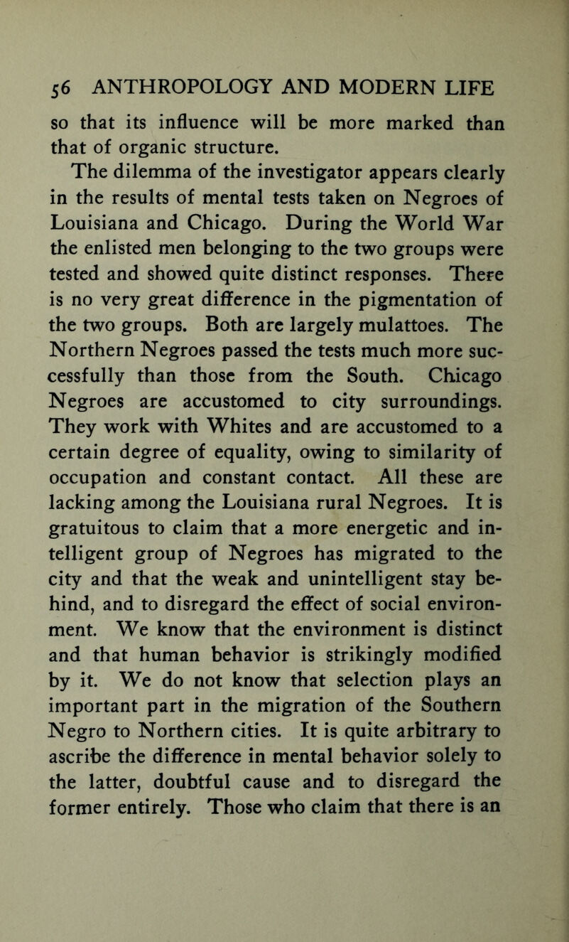 so that its influence will be more marked than that of organic structure. The dilemma of the investigator appears clearly in the results of mental tests taken on Negroes of Louisiana and Chicago. During the World War the enlisted men belonging to the two groups were tested and showed quite distinct responses. There is no very great difference in the pigmentation of the two groups. Both arc largely mulattoes. The Northern Negroes passed the tests much more suc- cessfully than those from the South. Chicago Negroes are accustomed to city surroundings. They work with Whites and are accustomed to a certain degree of equality, owing to similarity of occupation and constant contact. All these are lacking among the Louisiana rural Negroes. It is gratuitous to claim that a more energetic and in- telligent group of Negroes has migrated to the city and that the weak and unintelligent stay be- hind, and to disregard the effect of social environ- ment. We know that the environment is distinct and that human behavior is strikingly modified by it. We do not know that selection plays an important part in the migration of the Southern Negro to Northern cities. It is quite arbitrary to ascribe the difference in mental behavior solely to the latter, doubtful cause and to disregard the former entirely. Those who claim that there is an