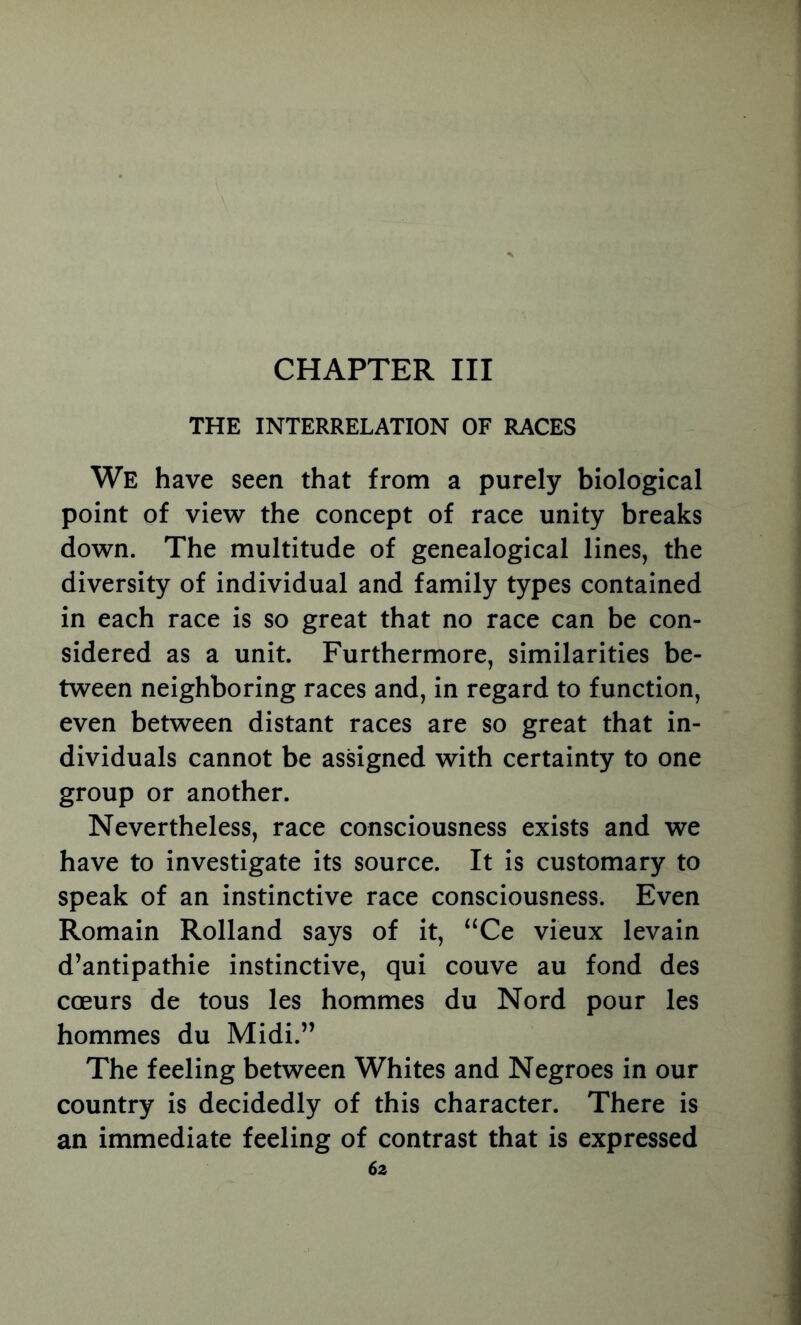 CHAPTER III THE INTERRELATION OF RACES We have seen that from a purely biological point of view the concept of race unity breaks down. The multitude of genealogical lines, the diversity of individual and family types contained in each race is so great that no race can be con- sidered as a unit. Furthermore, similarities be- tween neighboring races and, in regard to function, even between distant races are so great that in- dividuals cannot be assigned with certainty to one group or another. Nevertheless, race consciousness exists and we have to investigate its source. It is customary to speak of an instinctive race consciousness. Even Romain Rolland says of it, “Ce vieux levain d’antipathie instinctive, qui couve au fond des coeurs de tous les hommes du Nord pour les hommes du Midi.” The feeling between Whites and Negroes in our country is decidedly of this character. There is an immediate feeling of contrast that is expressed