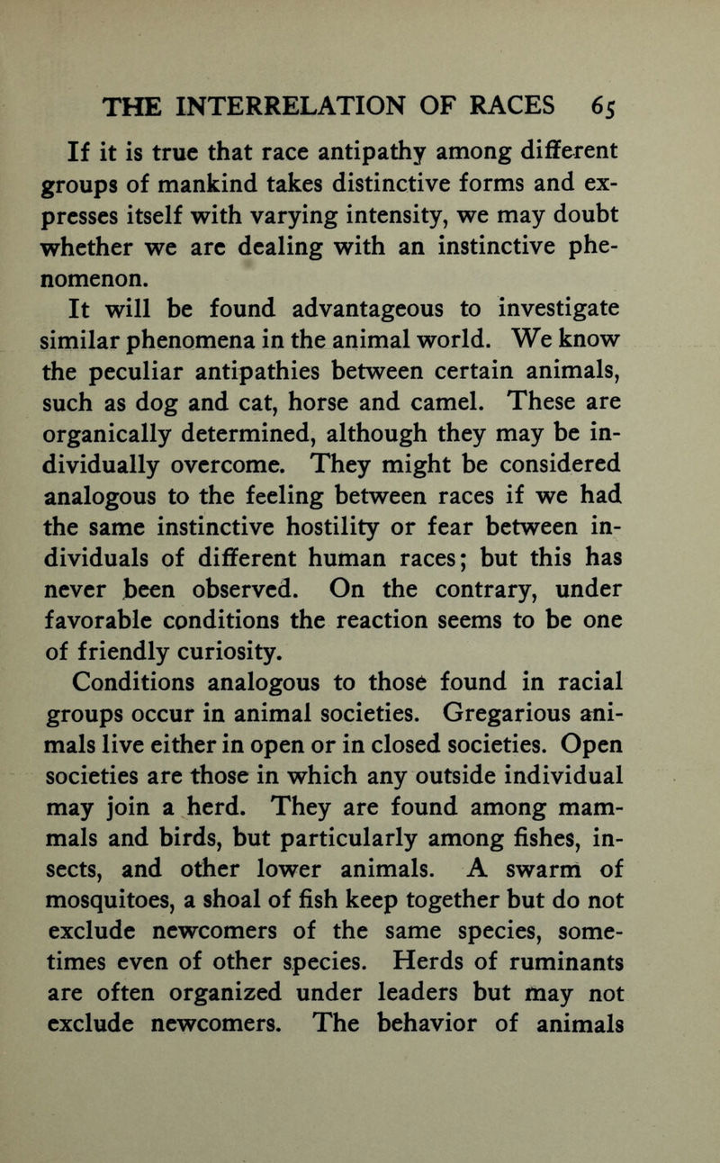 If it is true that race antipathy among different groups of mankind takes distinctive forms and ex- presses itself with varying intensity, we may doubt whether we are dealing with an instinctive phe- nomenon. It will be found advantageous to investigate similar phenomena in the animal world. We know the peculiar antipathies between certain animals, such as dog and cat, horse and camel. These are organically determined, although they may be in- dividually overcome. They might be considered analogous to the feeling between races if we had the same instinctive hostility or fear between in- dividuals of different human races; but this has never been observed. On the contrary, under favorable conditions the reaction seems to be one of friendly curiosity. Conditions analogous to those found in racial groups occur in animal societies. Gregarious ani- mals live either in open or in closed societies. Open societies are those in which any outside individual may join a herd. They are found among mam- mals and birds, but particularly among fishes, in- sects, and other lower animals. A swarni of mosquitoes, a shoal of fish keep together but do not exclude newcomers of the same species, some- times even of other species. Herds of ruminants are often organized under leaders but may not exclude newcomers. The behavior of animals