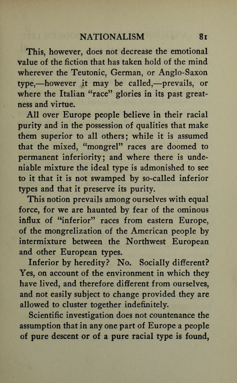 This, however, does not decrease the emotional value of the fiction that has taken hold of the mind wherever the Teutonic, German, or Anglo-Saxon type,—however it may be called,—prevails, or where the Italian ‘‘race” glories in its past great- ness and virtue. All over Europe people believe in their racial purity and in the possession of qualities that make them superior to all others; while it is assumed that the mixed, “mongrel” races are doomed to permanent inferiority; and where there is unde- niable mixture the ideal type is admonished to see to it that it is not swamped by so-called inferior types and that it preserve its purity. This notion prevails among ourselves with equal force, for we are haunted by fear of the ominous influx of ‘^inferior” races from eastern Europe, of the mongrelization of the American people by intermixture between the Northwest European and other European types. Inferior by heredity? No. Socially different? Yes, on account of the environment in which they have lived, and therefore different from ourselves, and not easily subject to change provided they are allowed to cluster together indefinitely. Scientific investigation does not countenance the assumption that in any one part of Europe a people of pure descent or of a pure racial type is found,