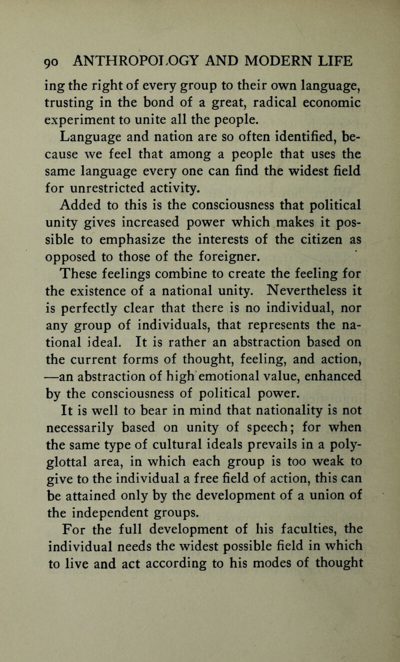 ing the right of every group to their own language, trusting in the bond of a great, radical economic experiment to unite all the people. Language and nation are so often identified, be- cause we feel that among a people that uses the same language every one can find the widest field for unrestricted activity. Added to this is the consciousness that political unity gives increased power which makes it pos- sible to emphasize the interests of the citizen as opposed to those of the foreigner. These feelings combine to create the feeling for the existence of a national unity. Nevertheless it is perfectly clear that there is no individual, nor any group of individuals, that represents the na- tional ideal. It is rather an abstraction based on the current forms of thought, feeling, and action, —an abstraction of high'emotional value, enhanced by the consciousness of political power. It is well to bear in mind that nationality is not necessarily based on unity of speech; for when the same type of cultural ideals prevails in a poly- glottal area, in which each group is too weak to give to the individual a free field of action, this can be attained only by the development of a union of the independent groups. For the full development of his faculties, the individual needs the widest possible field in which to live and act according to his modes of thought