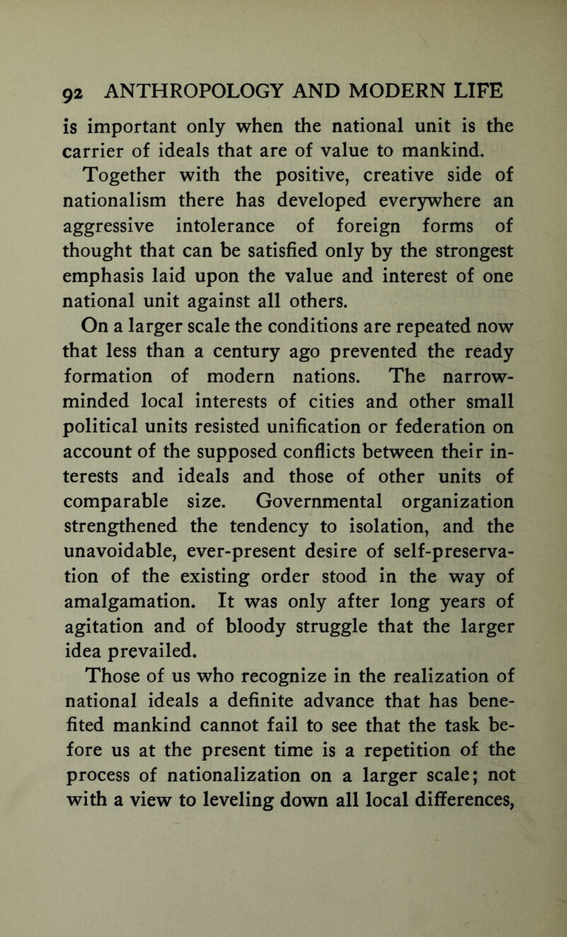 is important only when the national unit is the carrier of ideals that are of value to mankind. Together with the positive, creative side of nationalism there has developed ever5iwhere an aggressive intolerance of foreign forms of thought that can be satisfied only by the strongest emphasis laid upon the value and interest of one national unit against all others. On a larger scale the conditions are repeated now that less than a century ago prevented the ready formation of modern nations. The narrow- minded local interests of cities and other small political units resisted unification or federation on account of the supposed conflicts between their in- terests and ideals and those of other units of comparable size. Governmental organization strengthened the tendency to isolation, and the unavoidable, ever-present desire of self-preserva- tion of the existing order stood in the way of amalgamation. It was only after long years of agitation and of bloody struggle that the larger idea prevailed. Those of us who recognize in the realization of national ideals a definite advance that has bene- fited mankind cannot fail to see that the task be- fore us at the present time is a repetition of the process of nationalization on a larger scale; not with a view to leveling down all local differences,