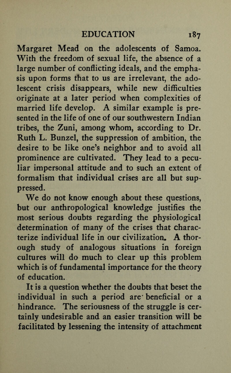 Margaret Mead on the adolescents of Samoa. With the freedom of sexual life, the absence of a large number of conflicting ideals, and the empha- sis upon forms that to us are irrelevant, the ado- lescent crisis disappears, while new difficulties originate at a later period when complexities of married life develop. A similar example is pre- sented in the life of one of our southwestern Indian tribes, the Zuni, among whom, according to Dr. Ruth L. Bunzel, the suppression of ambition, the desire to be like one’s neighbor and to avoid all prominence are cultivated. They lead to a pecu- liar impersonal attitude and to such an extent of formalism that individual crises are all but sup- pressed. We do not know enough about these questions, but our anthropological knowledge justifies the most serious doubts regarding the physiological determination of many of the crises that charac- terize individual life in our civilization. A thor- ough study of analogous situations in foreign cultures will do much to clear up this problem which is of fundamental importance for the theory of education. It is a question whether the doubts that beset the individual in such a period are' beneficial or a hindrance. The seriousness of the struggle is cer- tainly undesirable and an easier transition will be facilitated by lessening the intensity of attachment