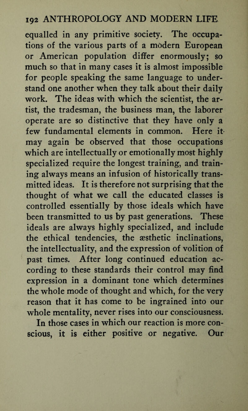 equalled in any primitive society. The occupa- tions of the various parts of a modern European or American population differ enormously; so much so that in many cases it is almost impossible for people speaking the same language to under- stand one another when they talk about their daily work. The ideas with which the scientist, the ar- tist, the tradesman, the business man, the laborer operate are so distinctive that they have only a few fundamental elements in common. Here it- may again be observed that those occupations which are intellectually or emotionally most highly specialized require the longest training, and train- ing always means an infusion of historically trans- mitted ideas. It is therefore not surprising that the thought of what we call the educated classes is controlled essentially by those ideals which have been transmitted to us by past generations. These ideals are always highly specialized, and include the ethical tendencies, the aesthetic inclinations, the intellectuality, and the expression of volition of past times. After long continued education ac- cording to these standards their control may find expression in a dominant tone which determines the whole mode of thought and which, for the very reason that it has come to be ingrained into our whole mentality, never rises into our consciousness. In those cases in which our reaction is more con- scious, it is either positive or negative. Our