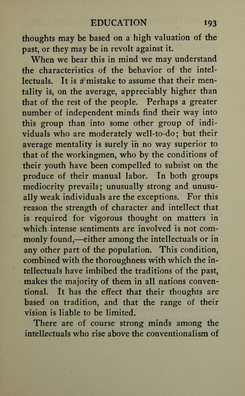 thoughts may be based on a high valuation of the past, or they may be in revolt against it. When we bear this in mind we may understand the characteristics of the behavior of the intel- lectuals. It is a mistake to assume that their men- tality is, on the average, appreciably higher than that of the rest of the people. Perhaps a greater number of independent minds find their way into this group than into some other group of indi- viduals who are moderately well-to-do; but their average mentality is surely in no way superior to that of the workingmen, who by the conditions of their youth have been compelled to subsist on the produce of their manual labor. In both groups mediocrity prevails; unusually strong and unusu- ally weak individuals are the exceptions. For this reason the strength of character and intellect that is required for vigorous thought on matters in which intense sentiments are involved is not com- monly found,—either among the intellectuals or in any other part of the population. This condition, combined with the thoroughness with which the in- tellectuals have imbibed the traditions of the past, makes the majority of them in all nations conven- tional. It has the effect that their thoughts are based on tradition, and that the range of their vision is liable to be limited. There are of course strong minds among the intellectuals who rise above the conventionalism of