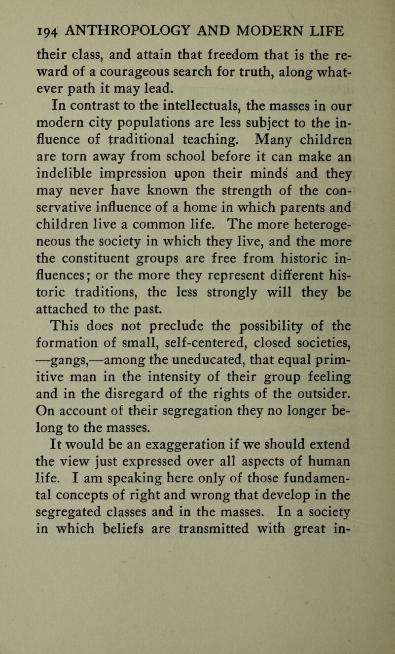 their class, and attain that freedom that is the re- ward of a courageous search for truth, along what- ever path it may lead. In contrast to the intellectuals, the masses in our modern city populations are less subject to the in- fluence of traditional teaching. Many children are torn away from school before it can make an indelible impression upon their minds and they may never have known the strength of the con- servative influence of a home in which parents and children live a common life. The more heteroge- neous the society in which they live, and the more the constituent groups are free from historic in- fluences; or the more they represent different his- toric traditions, the less strongly will they be attached to the past. This does not preclude the possibility of the formation of small, self-centered, closed societies, —gangs,—among the uneducated, that equal prim- itive man in the intensity of their group feeling and in the disregard of the rights of the outsider. On account of their segregation they no longer be- long to the masses. It would be an exaggeration if we should extend the view just expressed over all aspects of human life. I am speaking here only of those fundamen- tal concepts of right and wrong that develop in the segregated classes and in the masses. In a society in which beliefs are transmitted with great in-