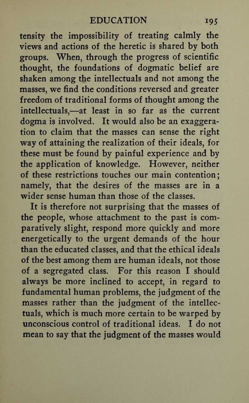 tensity the impossibility of treating calmly the views and actions of the heretic is shared by both groups. When, through the progress of scientific thought, the foundations of dogmatic belief are shaken among the intellectuals and not among the masses, we find the conditions reversed and greater freedom of traditional forms of thought among the intellectuals,—at least in so far as the current dogma is involved. It would also be an exaggera- tion to claim that the masses can sense the right way of attaining the realization of their ideals, for these must be found by painful experience and by the application of knowledge. However, neither of these restrictions touches our main contention; namely, that the desires of the masses are in a wider sense human than those of the classes. It is therefore not surprising that the masses of the people, whose attachment to the past is com- paratively slight, respond more quickly and more energetically to the urgent demands of the hour than the educated classes, and that the ethical ideals of the best among them are human ideals, not those of a segregated class. For this reason I should always be more inclined to accept, in regard to fundamental human problems, the judgment of the masses rather than the judgment of the intellec- tuals, which is much more certain to be warped by unconscious control of traditional ideas. I do not mean to say that the judgment of the masses would