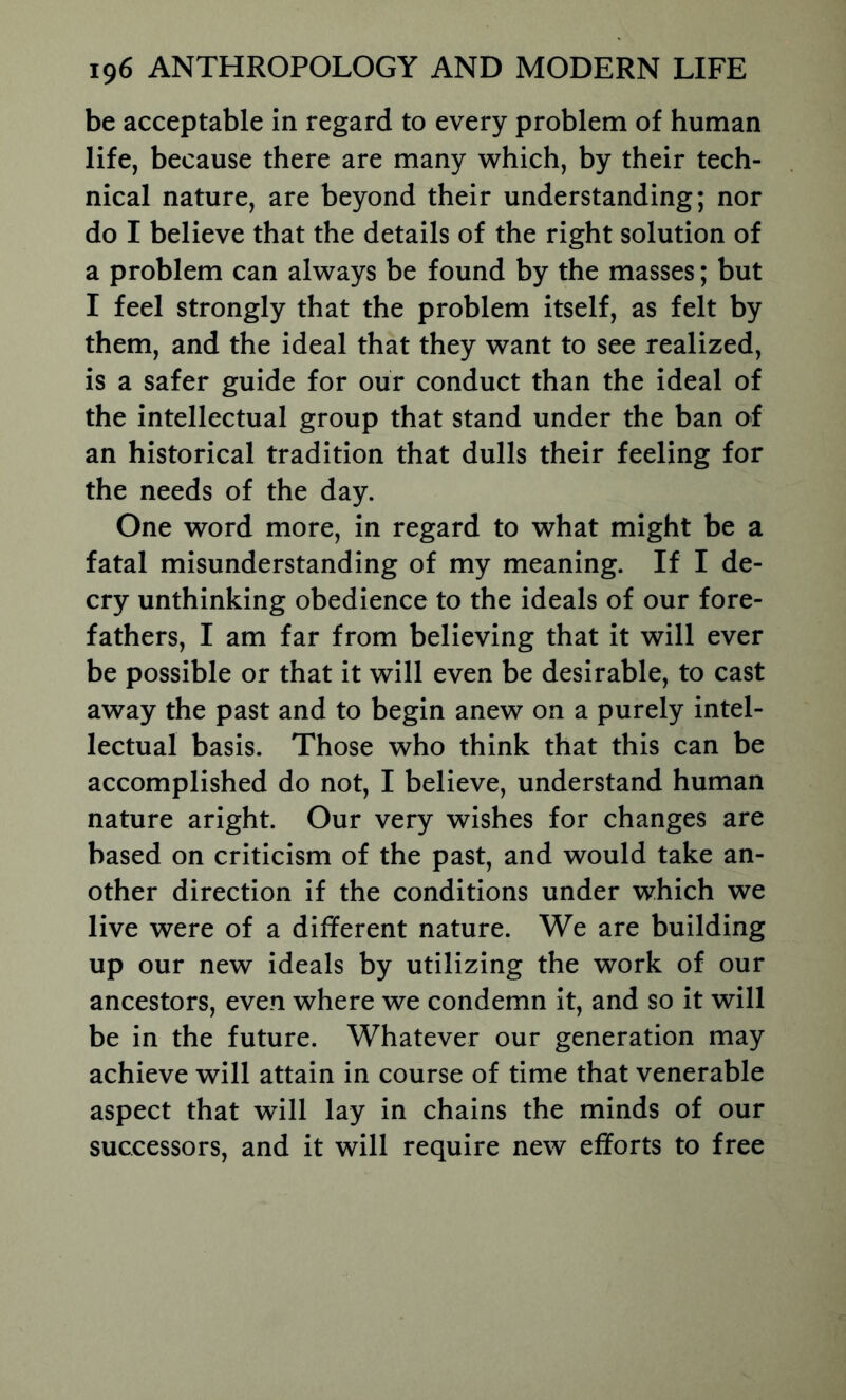 be acceptable in regard to every problem of human life, because there are many which, by their tech- nical nature, are beyond their understanding; nor do I believe that the details of the right solution of a problem can always be found by the masses; but I feel strongly that the problem itself, as felt by them, and the ideal that they want to see realized, is a safer guide for our conduct than the ideal of the intellectual group that stand under the ban of an historical tradition that dulls their feeling for the needs of the day. One word more, in regard to what might be a fatal misunderstanding of my meaning. If I de- cry unthinking obedience to the ideals of our fore- fathers, I am far from believing that it will ever be possible or that it will even be desirable, to cast away the past and to begin anew on a purely intel- lectual basis. Those who think that this can be accomplished do not, I believe, understand human nature aright. Our very wishes for changes are based on criticism of the past, and would take an- other direction if the conditions under which we live were of a different nature. We are building up our new ideals by utilizing the work of our ancestors, even where we condemn it, and so it will be in the future. Whatever our generation may achieve will attain in course of time that venerable aspect that will lay in chains the minds of our successors, and it will require new efforts to free