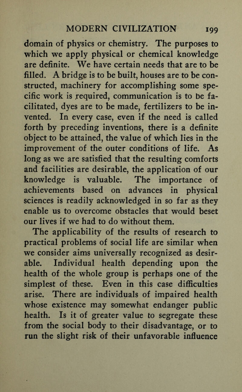 domain of physics or chemistry. The purposes to which we apply physical or chemical knowledge are definite. We have certain needs that are to be filled. A bridge is to be built, houses are to be con- structed, machinery for accomplishing some spe- cific work is .required, communication is to be fa- cilitated, dyes are to be made, fertilizers to be in- vented. In every case, even if the need is called forth by preceding inventions, there is a definite object to be attained, the value of which lies in the improvement of the outer conditions of life. As long as we are satisfied that the resulting comforts and facilities are desirable, the application of our knowledge is valuable. The importance of achievements based on advances in physical sciences is readily acknowledged in so far as they enable us to overcome obstacles that would beset our lives if we had to do without them. The applicability of the results of research to practical problems of social life are similar when we consider aims universally recognized as desir- able. Individual health depending upon the health of the whole group is perhaps one of the simplest of these. Even in this case difficulties arise. There are individuals of impaired health whose existence may somewhat endanger public health. Is it of greater value to segregate these from the social body to their disadvantage, or to run the slight risk of their unfavorable influence
