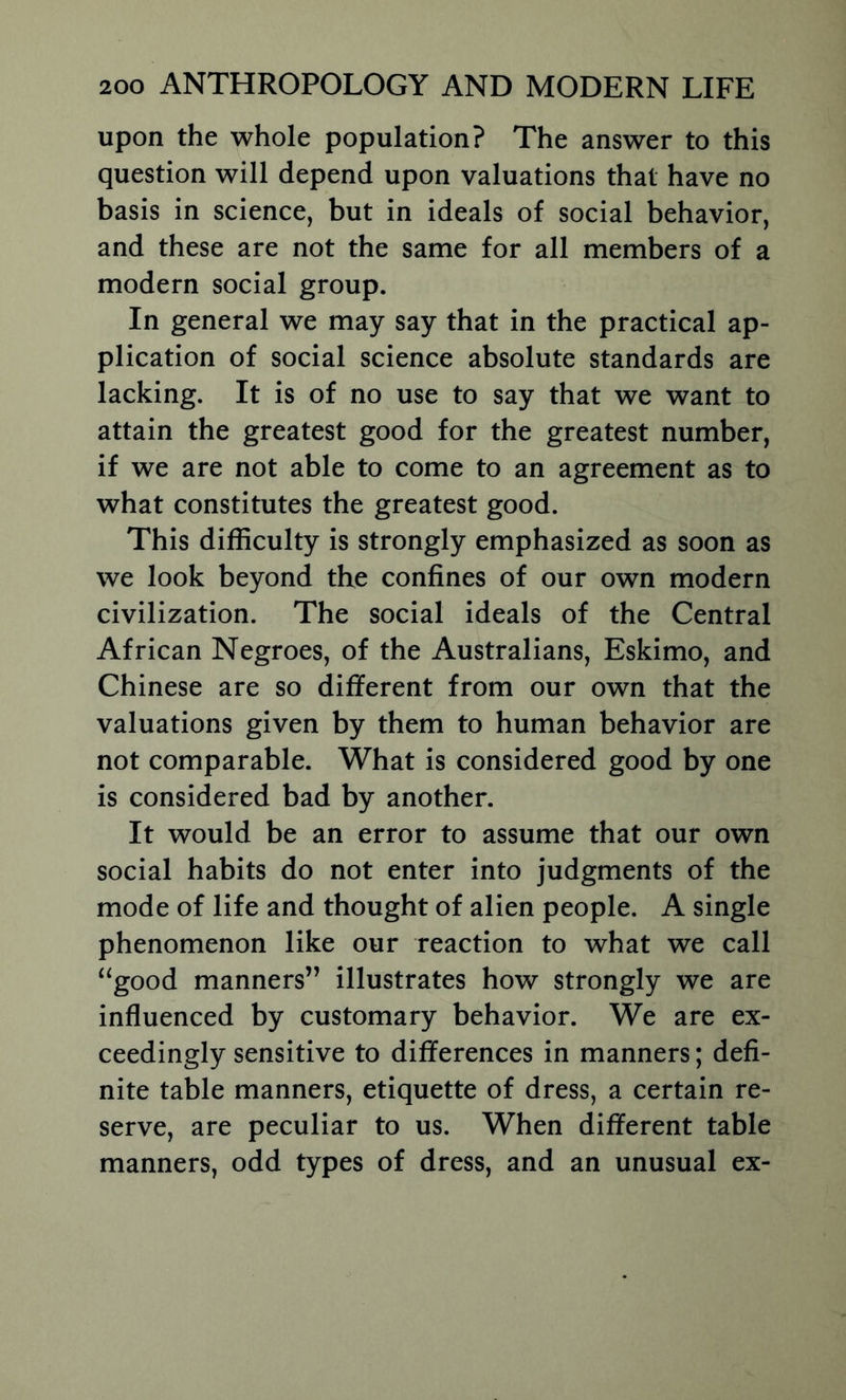 upon the whole population? The answer to this question will depend upon valuations that have no basis in science, but in ideals of social behavior, and these are not the same for all members of a modern social group. In general we may say that in the practical ap- plication of social science absolute standards are lacking. It is of no use to say that we want to attain the greatest good for the greatest number, if we are not able to come to an agreement as to what constitutes the greatest good. This difficulty is strongly emphasized as soon as we look beyond the confines of our own modern civilization. The social ideals of the Central African Negroes, of the Australians, Eskimo, and Chinese are so different from our own that the valuations given by them to human behavior are not comparable. What is considered good by one is considered bad by another. It would be an error to assume that our own social habits do not enter into judgments of the mode of life and thought of alien people. A single phenomenon like our reaction to what we call “good manners” illustrates how strongly we are influenced by customary behavior. We are ex- ceedingly sensitive to differences in manners; defi- nite table manners, etiquette of dress, a certain re- serve, are peculiar to us. When different table manners, odd types of dress, and an unusual ex-