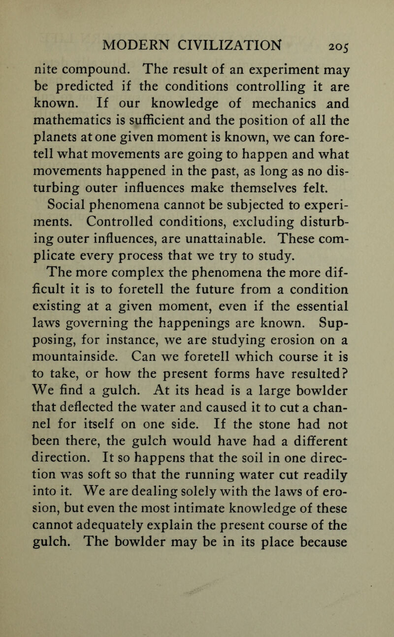 nite compound. The result of an experiment may be predicted if the conditions controlling it are known. If our knowledge of mechanics and mathematics is sufficient and the position of all the planets at one given moment is known, we can fore- tell what movements are going to happen and what movements happened in the past, as long as no dis- turbing outer influences make themselves felt. Social phenomena cannot be subjected to experi- ments. Controlled conditions, excluding disturb- ing outer influences, are unattainable. These com- plicate every process that we tr}^ to study. The more complex the phenomena the more dif- ficult it is to foretell the future from a condition existing at a given moment, even if the essential laws governing the happenings are known. Sup- posing, for instance, we are studying erosion on a mountainside. Can we foretell which course it is to take, or how the present forms have resulted? We find a gulch. At its head is a large bowlder that deflected the water and caused it to cut a chan- nel for itself on one side. If the stone had not been there, the gulch would have had a different direction. It so happens that the soil in one direc- tion was soft so that the running water cut readily into it. We are dealing solely with the laws of ero- sion, but even the most intimate knowledge of these cannot adequately explain the present course of the gulch. The bowlder may be in its place because