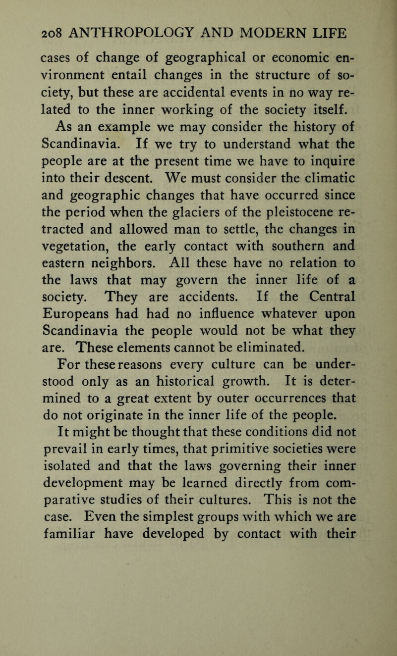 cases of change of geographical or economic en- vironment entail changes in the structure of so- ciety, but these are accidental events in no way re- lated to the inner working of the society itself. As an example we may consider the history of Scandinavia. If we try to understand what the people are at the present time we have to inquire into their descent. We must consider the climatic and geographic changes that have occurred since the period when the glaciers of the pleistocene re- tracted and allowed man to settle, the changes in vegetation, the early contact with southern and eastern neighbors. All these have no relation to the laws that may govern the inner life of a society. They are accidents. If the Central Europeans had had no influence whatever upon Scandinavia the people would not be what they are. These elements cannot be eliminated. For these reasons every culture can be under- stood only as an historical growth. It is deter- mined to a great extent by outer occurrences that do not originate in the inner life of the people. It might be thought that these conditions did not prevail in early times, that primitive societies were isolated and that the laws governing their inner development may be learned directly from com- parative studies of their cultures. This is not the case. Even the simplest groups with which we are familiar have developed by contact with their