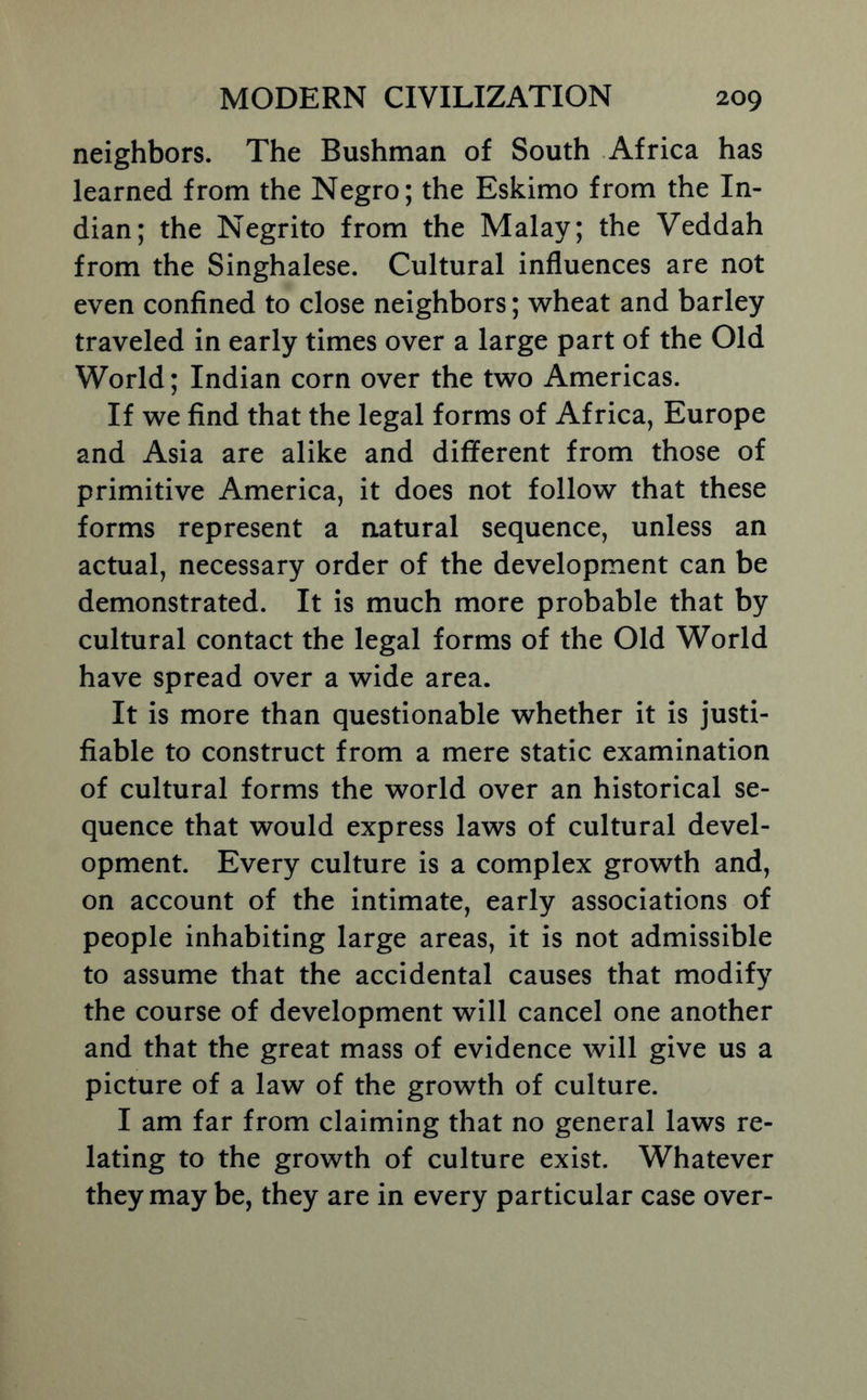 neighbors. The Bushman of South Africa has learned from the Negro; the Eskimo from the In- dian; the Negrito from the Malay; the Veddah from the Singhalese. Cultural influences are not even confined to close neighbors; wheat and barley traveled in early times over a large part of the Old World; Indian corn over the two Americas. If we find that the legal forms of Africa, Europe and Asia are alike and different from those of primitive America, it does not follow that these forms represent a natural sequence, unless an actual, necessary order of the development can be demonstrated. It is much more probable that by cultural contact the legal forms of the Old World have spread over a wide area. It is more than questionable whether it is justi- fiable to construct from a mere static examination of cultural forms the world over an historical se- quence that would express laws of cultural devel- opment. Every culture is a complex growth and, on account of the intimate, early associations of people inhabiting large areas, it is not admissible to assume that the accidental causes that modify the course of development will cancel one another and that the great mass of evidence will give us a picture of a law of the growth of culture. I am far from claiming that no general laws re- lating to the growth of culture exist. Whatever they may be, they are in every particular case over-