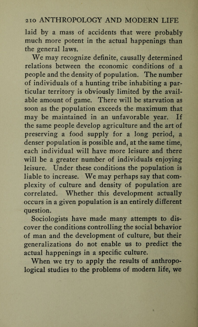 laid by a mass of accidents that were probably much more potent in the actual happenings than the general laws. We may recognize definite, causally determined relations between the economic conditions of a people and the density of population. The number of individuals of a hunting tribe inhabiting a par- ticular territory is obviously limited by the avail- able amount of game. There will be starvation as soon as the population exceeds the maximum that may be maintained in an unfavorable year. If the same people develop agriculture and the art of preserving a food supply for a long period, a denser population is possible and, at the same time, each individual will have more leisure and there will be a greater number of individuals enjoying leisure. Under these conditions the population is liable to increase. We may pethaps say that com- plexity of culture and density of population are correlated. Whether this development actually occurs in a given population is an entirely different question. Sociologists have made many attempts to dis- cover the conditions controlling the social behavior of man and the development of culture, but their generalizations do not enable us to predict the actual happenings in a specific culture. When we try to apply the results of anthropo- logical studies to the problems of modern life, we