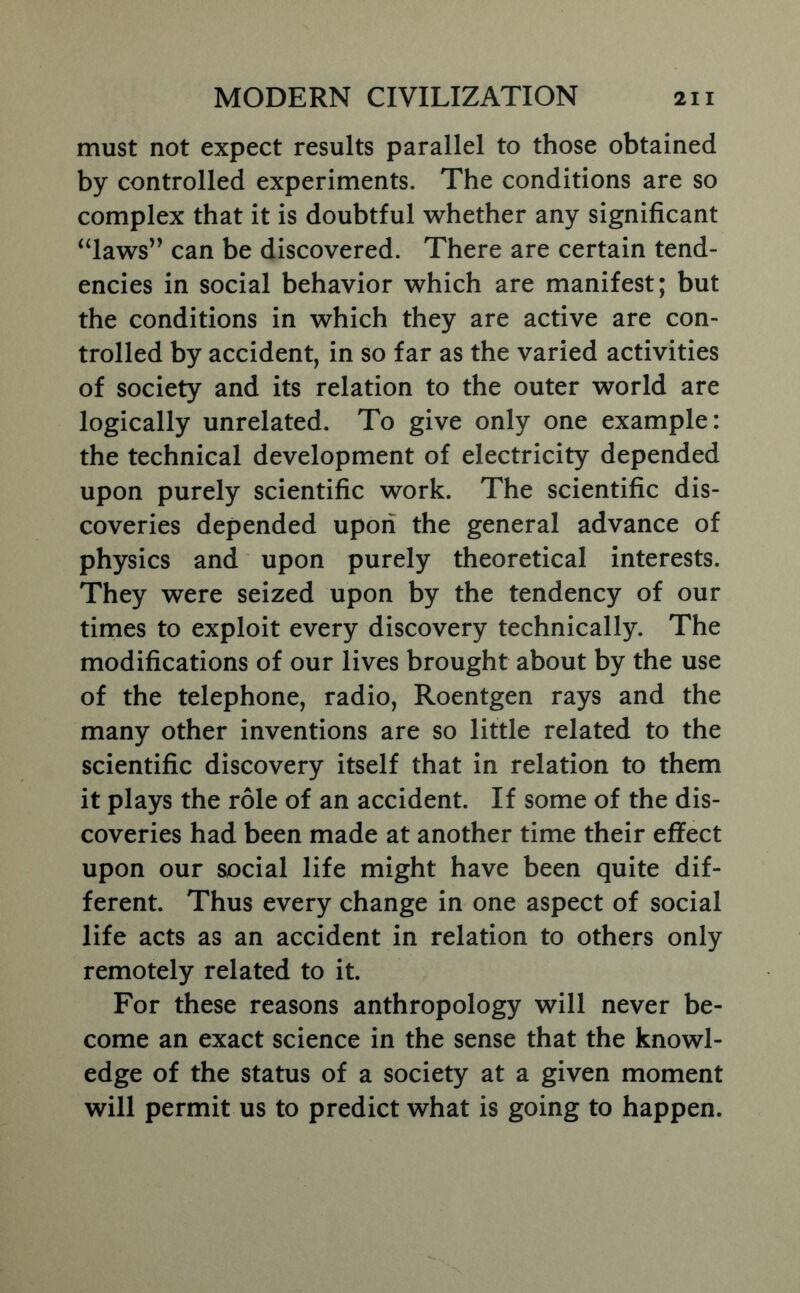 must not expect results parallel to those obtained by controlled experiments. The conditions are so complex that it is doubtful whether any significant ‘4aws” can be discovered. There are certain tend- encies in social behavior which are manifest; but the conditions in which they are active are con- trolled by accident, in so far as the varied activities of society and its relation to the outer world are logically unrelated. To give only one example: the technical development of electricity depended upon purely scientific work. The scientific dis- coveries depended upon the general advance of physics and upon purely theoretical interests. They were seized upon by the tendency of our times to exploit every discovery technically. The modifications of our lives brought about by the use of the telephone, radio, Roentgen rays and the many other inventions are so little related to the scientific discovery itself that in relation to them it plays the role of an accident. If some of the dis- coveries had been made at another time their effect upon our social life might have been quite dif- ferent. Thus every change in one aspect of social life acts as an accident in relation to others only remotely related to it. For these reasons anthropology will never be- come an exact science in the sense that the knowl- edge of the status of a society at a given moment will permit us to predict what is going to happen.