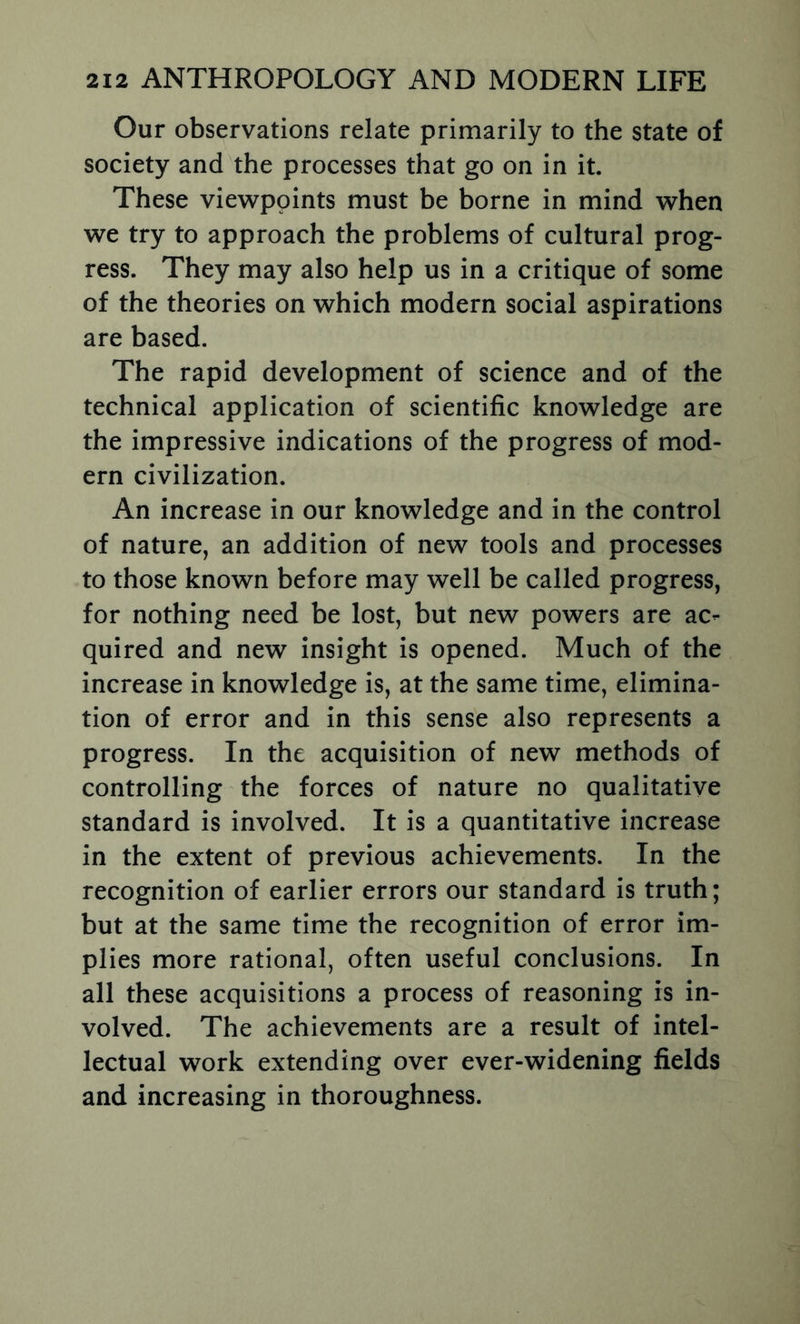 Our observations relate primarily to the state of society and the processes that go on in it. These viewpoints must be borne in mind when we try to approach the problems of cultural prog- ress. They may also help us in a critique of some of the theories on which modern social aspirations are based. The rapid development of science and of the technical application of scientific knowledge are the impressive indications of the progress of mod- ern civilization. An increase in our knowledge and in the control of nature, an addition of new tools and processes to those known before may well be called progress, for nothing need be lost, but new powers are ac- quired and new insight is opened. Much of the increase in knowledge is, at the same time, elimina- tion of error and in this sense also represents a progress. In the acquisition of new methods of controlling the forces of nature no qualitative standard is involved. It is a quantitative increase in the extent of previous achievements. In the recognition of earlier errors our standard is truth; but at the same time the recognition of error im- plies more rational, often useful conclusions. In all these acquisitions a process of reasoning is in- volved. The achievements are a result of intel- lectual work extending over ever-widening fields and increasing in thoroughness.