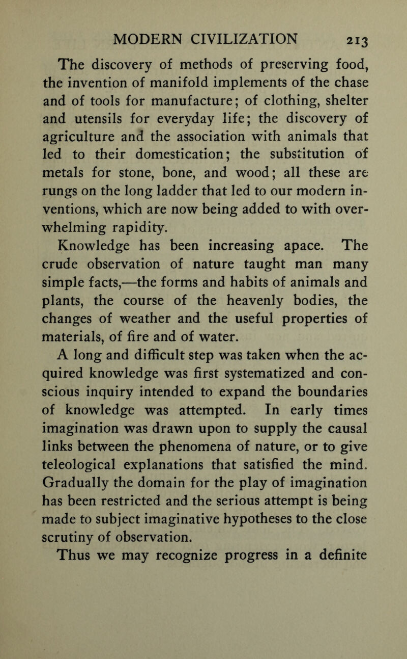 The discovery of methods of preserving food, the invention of manifold implements of the chase and of tools for manufacture; of clothing, shelter and utensils for everyday life; the discovery of agriculture and the association with animals that led to their domestication; the substitution of metals for stone, bone, and wood; all these are rungs on the long ladder that led to our modern in- ventions, which are now being added to with over- whelming rapidity. Knowledge has been increasing apace. The crude observation of nature taught man many simple facts,—the forms and habits of animals and plants, the course of the heavenly bodies, the changes of weather and the useful properties of materials, of fire and of water. A long and difficult step was taken when the ac- quired knowledge was first systematized and con- scious inquiry intended to expand the boundaries of knowledge was attempted. In early times imagination was drawn upon to supply the causal links between the phenomena of nature, or to give teleological explanations that satisfied the mind. Gradually the domain for the play of imagination has been restricted and the serious attempt is being made to subject imaginative hypotheses to the close scrutiny of observation. Thus we may recognize progress in a definite