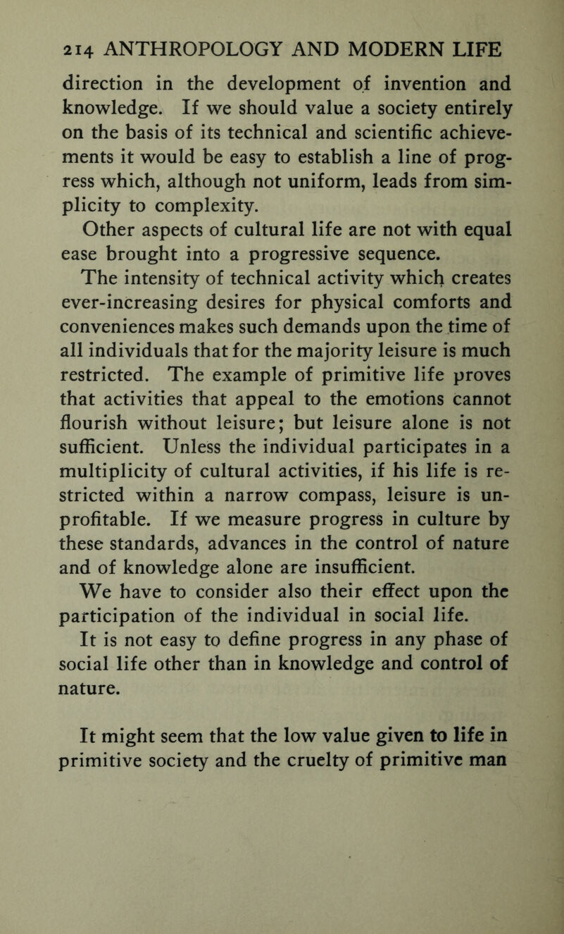 direction in the development of invention and knowledge. If we should value a society entirely on the basis of its technical and scientific achieve- ments it would be easy to establish a line of prog- ress which, although not uniform, leads from sim- plicity to complexity. Other aspects of cultural life are not with equal ease brought into a progressive sequence. The intensity of technical activity which creates ever-increasing desires for physical comforts and conveniences makes such demands upon the time of all individuals that for the majority leisure is much restricted. The example of primitive life proves that activities that appeal to the emotions cannot flourish without leisure; but leisure alone is not sufficient. Unless the individual participates in a multiplicity of cultural activities, if his life is re- stricted within a narrow compass, leisure is un- profitable. If we measure progress in culture by these standards, advances in the control of nature and of knowledge alone are insufficient. We have to consider also their effect upon the participation of the individual in social life. It is not easy to define progress in any phase of social life other than in knowledge and control of nature. It might seem that the low value given to life in primitive society and the cruelty of primitive man