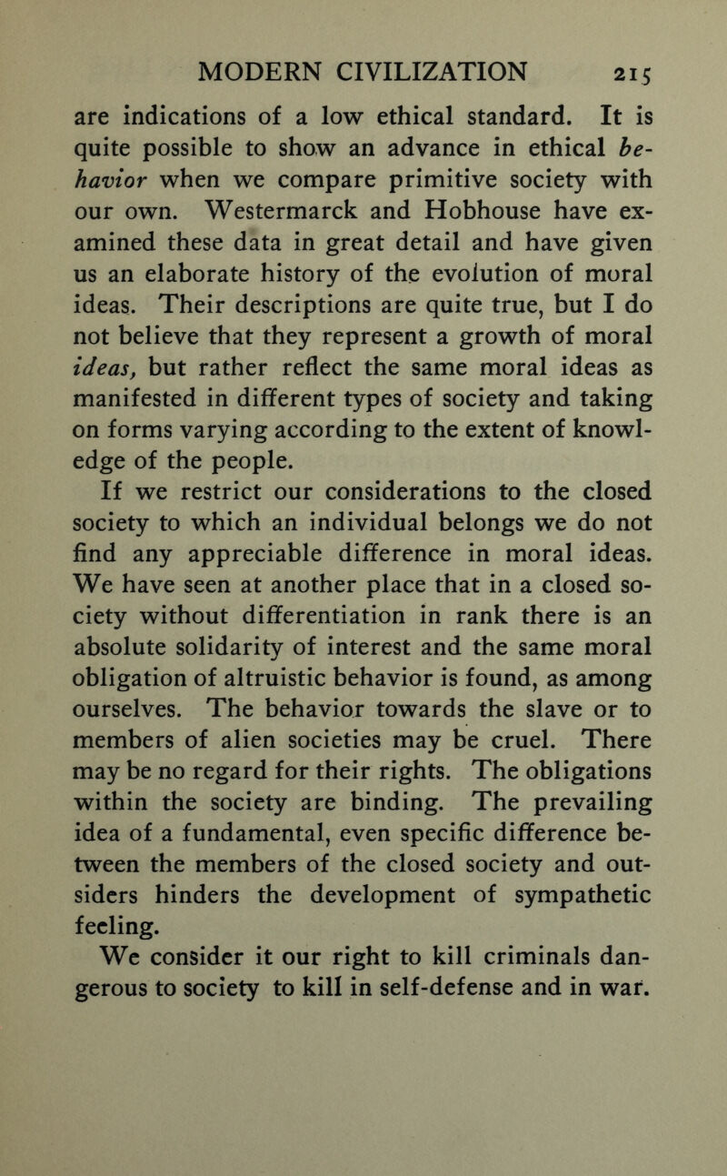 are indications of a low ethical standard. It is quite possible to show an advance in ethical be- havior when we compare primitive society with our own. Westermarck and Hobhouse have ex- amined these data in great detail and have given us an elaborate history of the evolution of moral ideas. Their descriptions are quite true, but I do not believe that they represent a growth of moral ideas, but rather reflect the same moral ideas as manifested in different types of society and taking on forms varying according to the extent of knowl- edge of the people. If we restrict our considerations to the closed society to which an individual belongs we do not find any appreciable difference in moral ideas. We have seen at another place that in a closed so- ciety without differentiation in rank there is an absolute solidarity of interest and the same moral obligation of altruistic behavior is found, as among ourselves. The behavior towards the slave or to members of alien societies may be cruel. There may be no regard for their rights. The obligations within the society are binding. The prevailing idea of a fundamental, even specific difference be- tween the members of the closed society and out- siders hinders the development of sympathetic feeling. We consider it our right to kill criminals dan- gerous to society to kill in self-defense and in war.