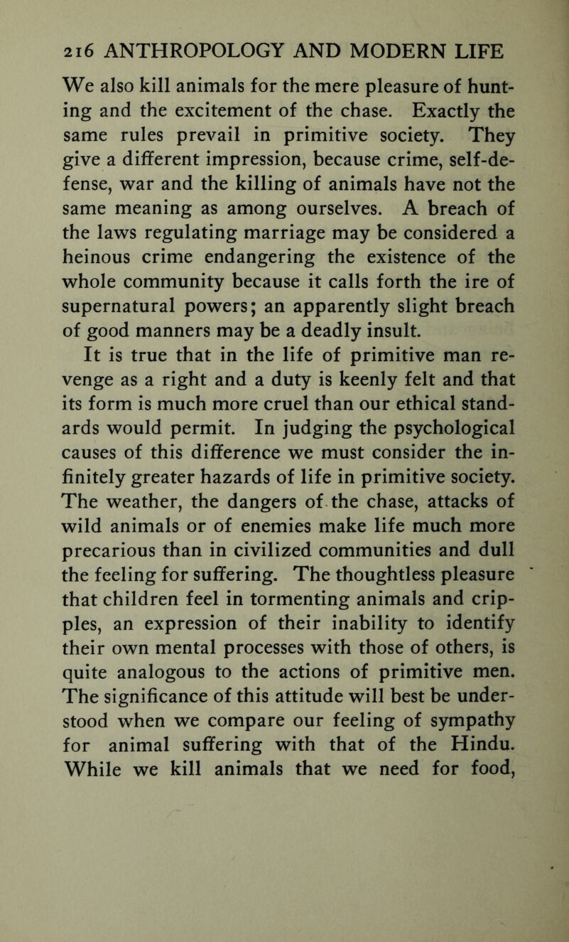 We also kill animals for the mere pleasure of hunt- ing and the excitement of the chase. Exactly the same rules prevail in primitive society. They give a different impression, because crime, self-de- fense, war and the killing of animals have not the same meaning as among ourselves. A breach of the laws regulating marriage may be considered a heinous crime endangering the existence of the whole community because it calls forth the ire of supernatural powers; an apparently slight breach of good manners may be a deadly insult. It is true that in the life of primitive man re- venge as a right and a duty is keenly felt and that its form is much more cruel than our ethical stand- ards would permit. In judging the psychological causes of this difference we must consider the in- finitely greater hazards of life in primitive society. The weather, the dangers of. the chase, attacks of wild animals or of enemies make life much more precarious than in civilized communities and dull the feeling for suffering. The thoughtless pleasure that children feel in tormenting animals and crip- ples, an expression of their inability to identify their own mental processes with those of others, is quite analogous to the actions of primitive men. The significance of this attitude will best be under- stood when we compare our feeling of sympathy for animal suffering with that of the Hindu. While we kill animals that we need for food.