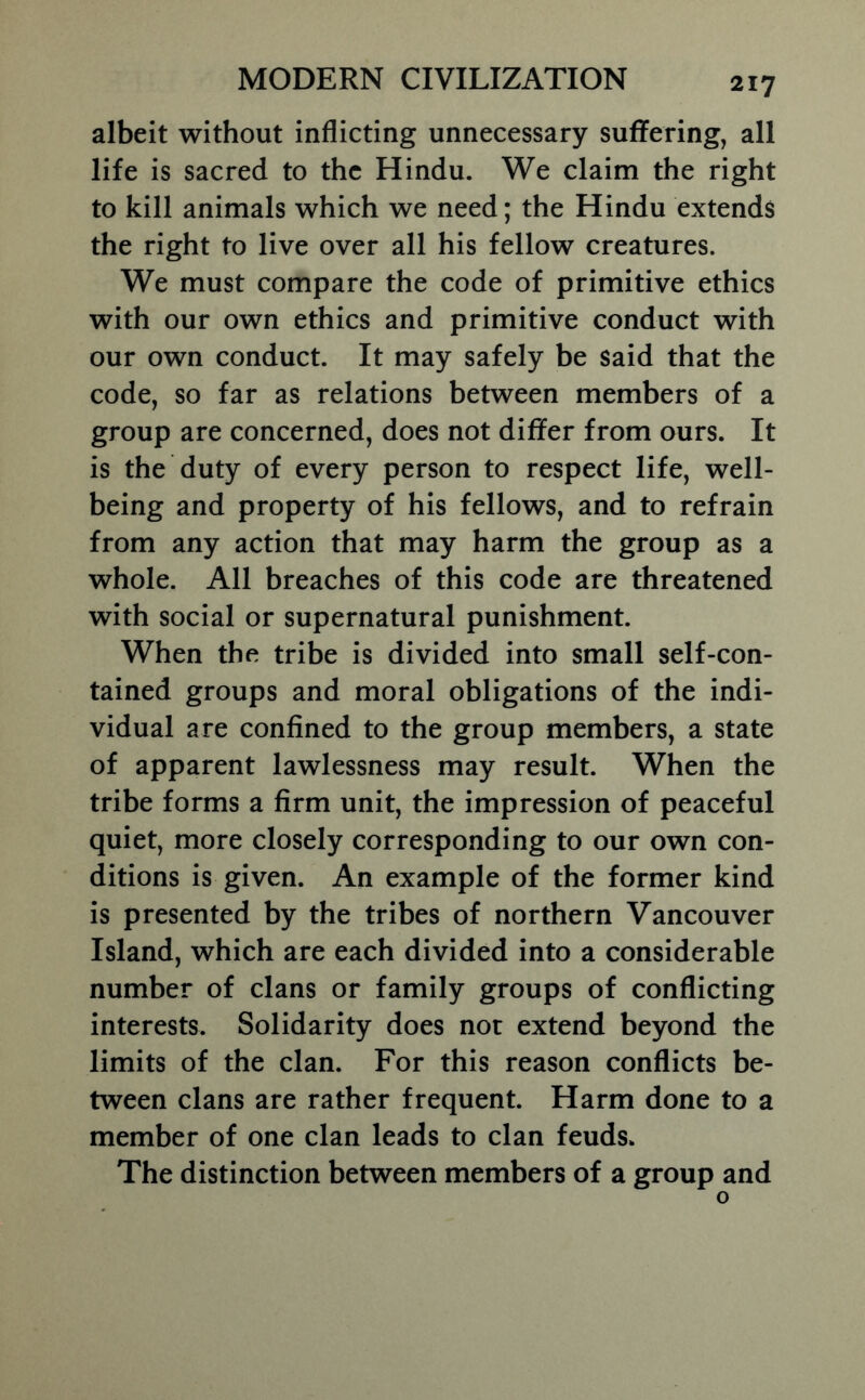 albeit without inflicting unnecessary suflPering, all life is sacred to the Hindu. We claim the right to kill animals which we need; the Hindu extends the right to live over all his fellow creatures. We must compare the code of primitive ethics with our own ethics and primitive conduct with our own conduct. It may safely be said that the code, so far as relations between members of a group are concerned, does not differ from ours. It is the duty of every person to respect life, well- being and property of his fellows, and to refrain from any action that may harm the group as a whole. All breaches of this code are threatened with social or supernatural punishment. When the tribe is divided into small self-con- tained groups and moral obligations of the indi- vidual are confined to the group members, a state of apparent lawlessness may result. When the tribe forms a firm unit, the impression of peaceful quiet, more closely corresponding to our own con- ditions is given. An example of the former kind is presented by the tribes of northern Vancouver Island, which are each divided into a considerable number of clans or family groups of conflicting interests. Solidarity does not extend beyond the limits of the clan. For this reason conflicts be- tween clans are rather frequent. Harm done to a member of one clan leads to clan feuds. The distinction between members of a group and o