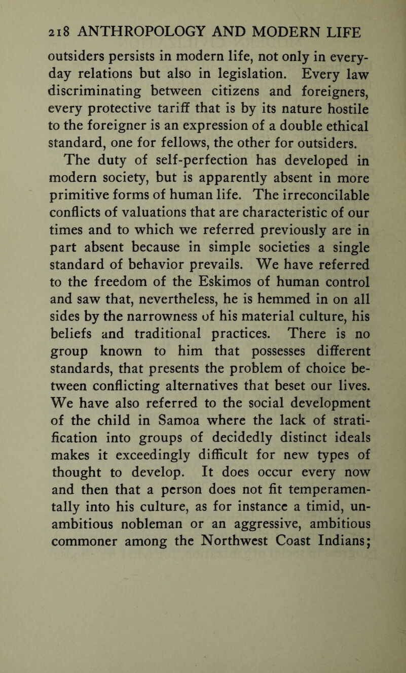 outsiders persists in modern life, not only in every- day relations but also in legislation. Every law discriminating between citizens and foreigners, every protective tariff that is by its nature hostile to the foreigner is an expression of a double ethical standard, one for fellows, the other for outsiders. The duty of self-perfection has developed in modern society, but is apparently absent in more primitive forms of human life. The irreconcilable conflicts of valuations that are characteristic of our times and to which we referred previously are in part absent because in simple societies a single standard of behavior prevails. We have referred to the freedom of the Eskimos of human control and saw that, nevertheless, he is hemmed in on all sides by the narrowness of his material culture, his beliefs and traditional practices. There is no group known to him that possesses different standards, that presents the problem of choice be- tween conflicting alternatives that beset our lives. We have also referred to the social development of the child in Samoa where the lack of strati- fication into groups of decidedly distinct ideals makes it exceedingly difficult for new types of thought to develop. It does occur every now and then that a person does not fit temperamen- tally into his culture, as for instance a timid, un- ambitious nobleman or an aggressive, ambitious commoner among the Northwest Coast Indians;