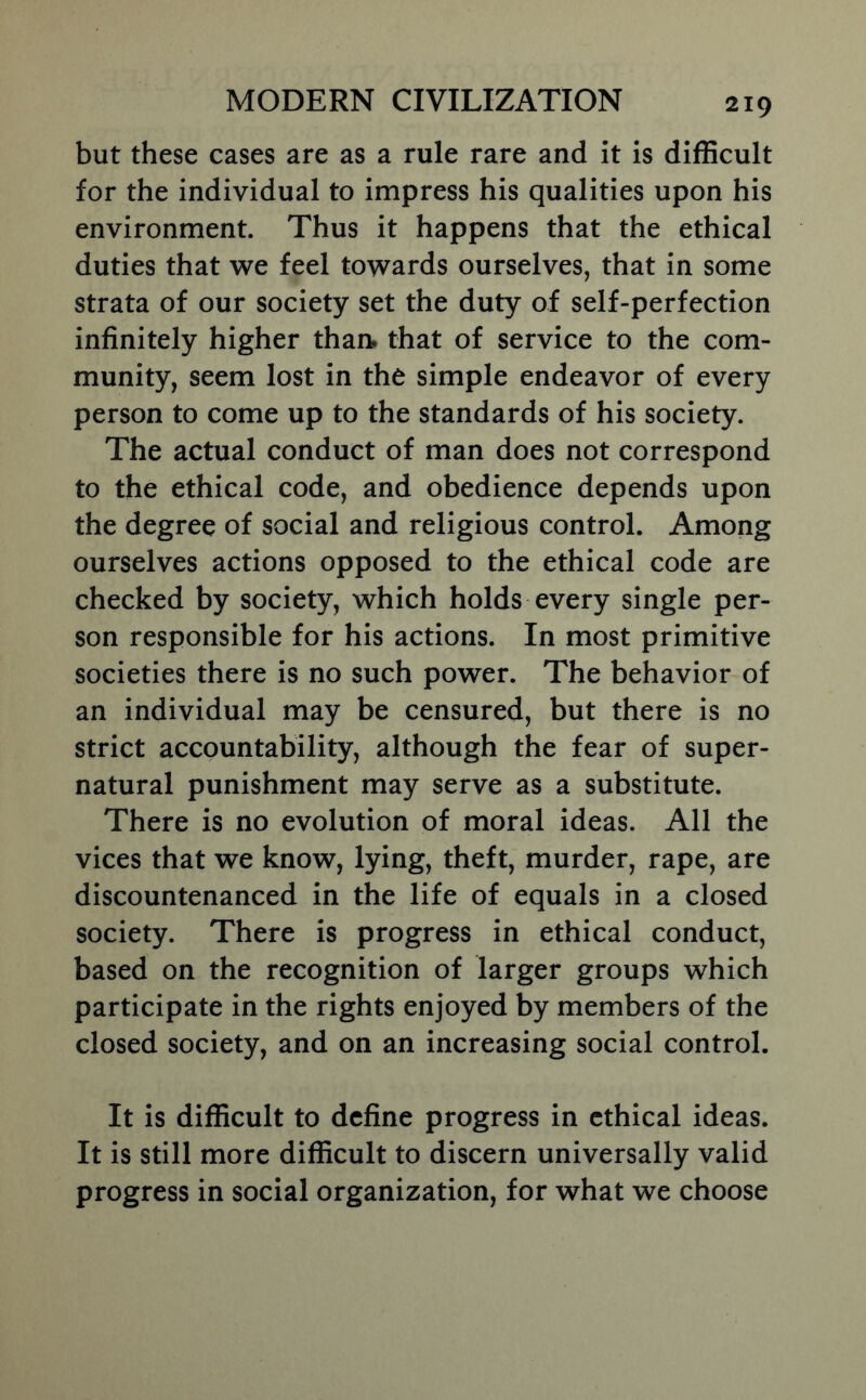 but these cases are as a rule rare and it is difBcult for the individual to impress his qualities upon his environment. Thus it happens that the ethical duties that we feel towards ourselves, that in some strata of our society set the duty of self-perfection infinitely higher than» that of service to the com- munity, seem lost in the simple endeavor of every person to come up to the standards of his society. The actual conduct of man does not correspond to the ethical code, and obedience depends upon the degree of social and religious control. Among ourselves actions opposed to the ethical code are checked by society, which holds every single per- son responsible for his actions. In most primitive societies there is no such power. The behavior of an individual may be censured, but there is no strict accountability, although the fear of super- natural punishment may serve as a substitute. There is no evolution of moral ideas. All the vices that we know, lying, theft, murder, rape, are discountenanced in the life of equals in a closed society. There is progress in ethical conduct, based on the recognition of larger groups which participate in the rights enjoyed by members of the closed society, and on an increasing social control. It is difficult to define progress in ethical ideas. It is still more difficult to discern universally valid progress in social organization, for what we choose