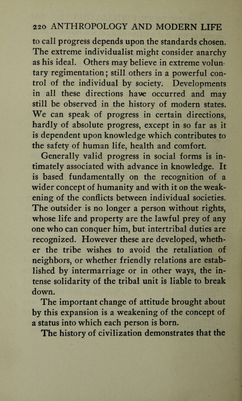 to call progress depends upon the standards chosen. The extreme individualist might consider anarchy as his ideal. Others may believe in extreme volun- tary regimentation; still others in a powerful con- trol of the individual by society. Developments in all these directions have occurred and may still be observed in the history of modern states. We can speak of progress in certain directions, hardly of absolute progress, except in so far as it is dependent upon knowledge which contributes to the safety of human life, health and comfort. Generally valid progress in social forms is in- timately associated with advance in knowledge. It is based fundamentally on the recognition of a wider concept of humanity and with it on the weak- ening of the conflicts between individual societies. The outsider is no longer a person without rights, whose life and property are the lawful prey of any one who can conquer him, but intertribal duties are recognized. However these are developed, wheth- er the tribe wishes to avoid the retaliation of neighbors, or whether friendly relations are estab- lished by intermarriage or in other ways, the in- tense solidarity of the tribal unit is liable to break down. The important change of attitude brought about by this expansion is a weakening of the concept of a status into which each person is born. The history of civilization demonstrates that the