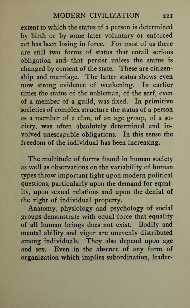 extent to which the status of a person is determined by birth or by some later voluntary or enforced act has been losing in force. For most of us there are still two forms of status that entail serious obligation and that persist unless the status is changed by consent of the state. These are citizen- ship and marriage. The latter status shows even now strong evidence of weakening. In earlier times the status of the nobleman, of the serf, even of a member of a guild, was fixed. In primitive societies of complex structure the status of a person as a member of a clan, of an age group, of a so- ciety, was often absolutely determined and in- volved tinescapable obligations. In this sense the freedom of the individual has been increasing. The multitude of forms found in human society as well as observations on the variability of human types throw important light upon modern political questions, particularly upon the demand for equal- ity, upon sexual relations and upon the denial of the right of individual property. Anatomy, physiology and psychology of social groups demonstrate with equal force that equality of all human beings does not exist. Bodily and mental ability and vigor are unevenly distributed among Individuals. They also depend upon age and sex. Even in the absence of any form of organization which implies subordination, leader-