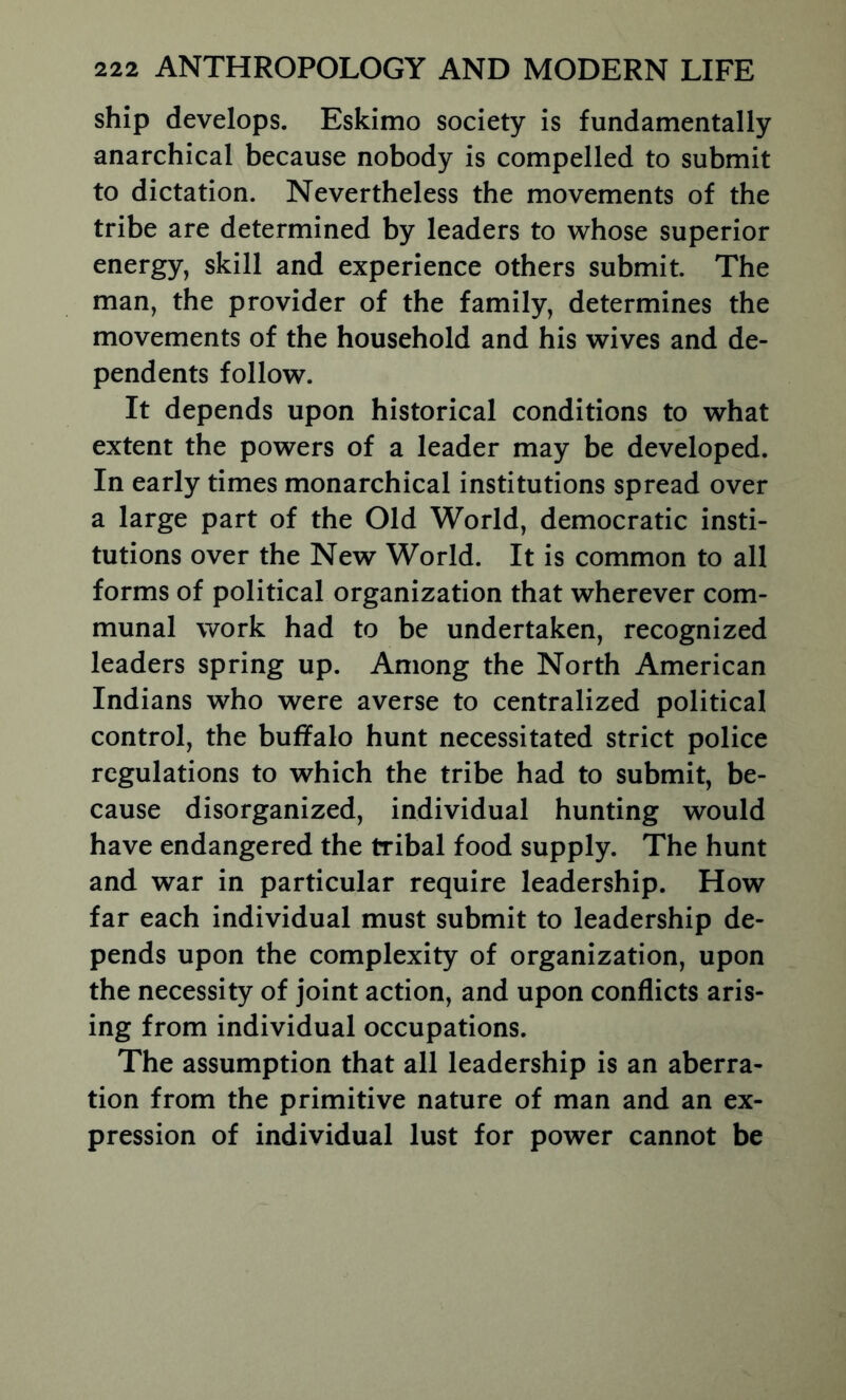 ship develops. Eskimo society is fundamentally anarchical because nobody is compelled to submit to dictation. Nevertheless the movements of the tribe are determined by leaders to whose superior energy, skill and experience others submit. The man, the provider of the family, determines the movements of the household and his wives and de- pendents follow. It depends upon historical conditions to what extent the powers of a leader may be developed. In early times monarchical institutions spread over a large part of the Old World, democratic insti- tutions over the New World. It is common to all forms of political organization that wherever com- munal work had to be undertaken, recognized leaders spring up. Among the North American Indians who were averse to centralized political control, the buffalo hunt necessitated strict police regulations to which the tribe had to submit, be- cause disorganized, individual hunting would have endangered the tribal food supply. The hunt and war in particular require leadership. How far each individual must submit to leadership de- pends upon the complexity of organization, upon the necessity of joint action, and upon conflicts aris- ing from individual occupations. The assumption that all leadership is an aberra- tion from the primitive nature of man and an ex- pression of individual lust for power cannot be