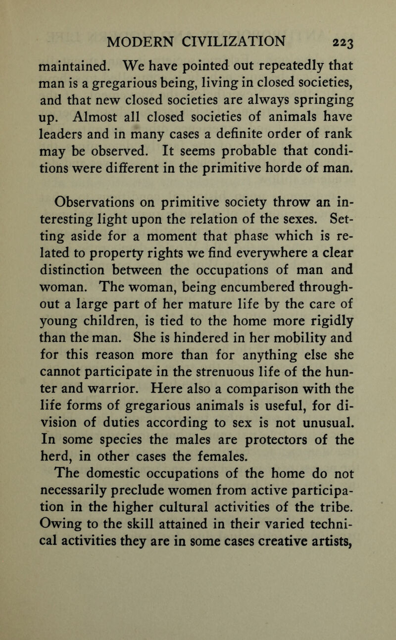 maintained. We have pointed out repeatedly that man is a gregarious being, living in closed societies, and that new closed societies are always springing up. Almost all closed societies of animals have leaders and in many cases a definite order of rank may be observed. It seems probable that condi- tions were different in the primitive horde of man. Observations on primitive society throw an in- teresting light upon the relation of the sexes. Set- ting aside for a moment that phase which is re- lated to property rights we find ever3rwhere a clear distinction between the occupations of man and woman. The woman, being encumbered through- out a large part of her mature life by the care of young children, is tied to the home more rigidly than the man. She is hindered in her mobility and for this reason more than for anything else she cannot participate in the strenuous life of the hun- ter and warrior. Here also a comparison with the life forms of gregarious animals is useful, for di- vision of duties according to sex is not unusual. In some species the males are protectors of the herd, in other cases the females. The domestic occupations of the home do not necessarily preclude women from active participa- tion in the higher cultural activities of the tribe. Owing to the skill attained in their varied techni- cal activities they are in some cases creative artists,