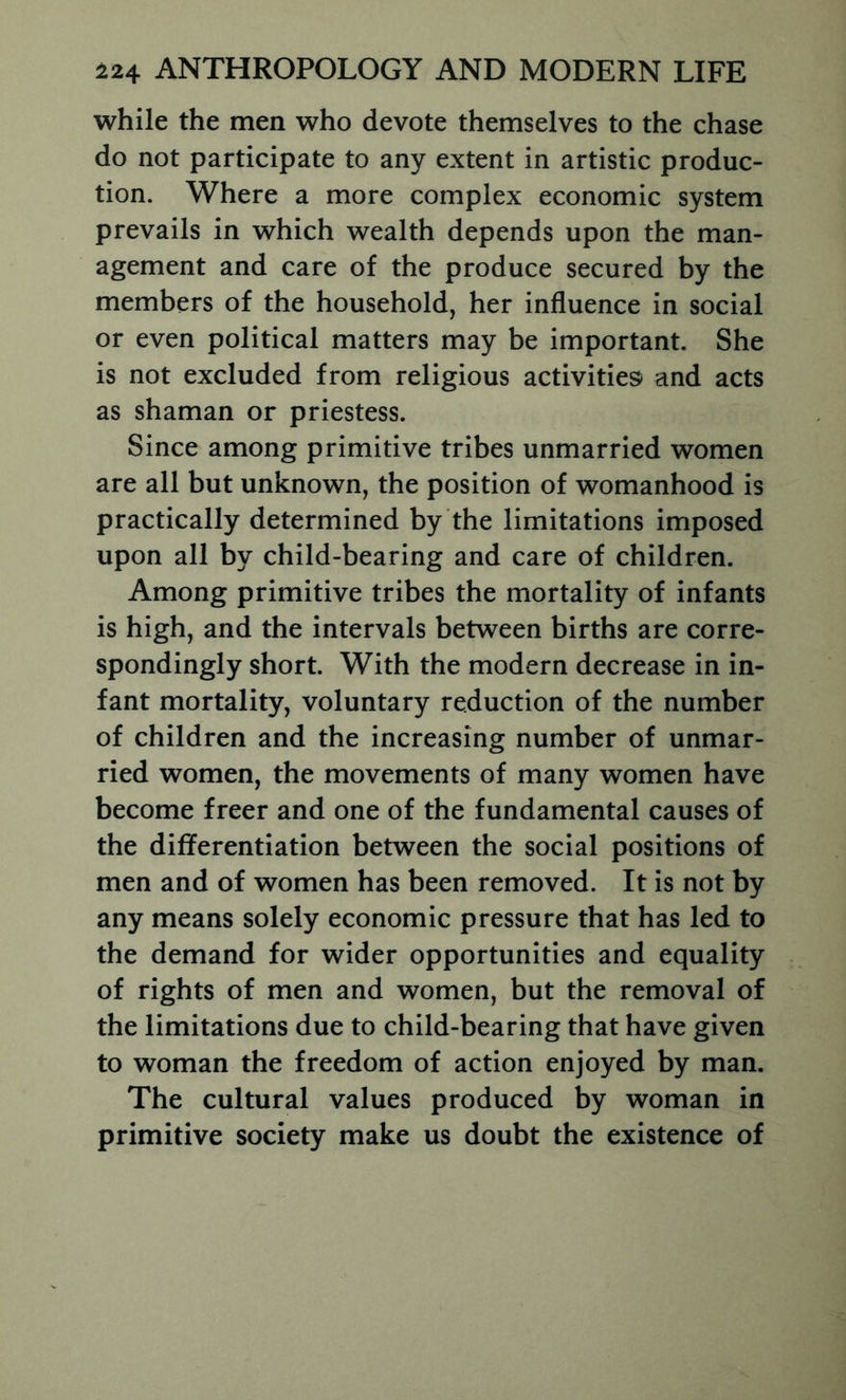 while the men who devote themselves to the chase do not participate to any extent in artistic produc- tion. Where a more complex economic system prevails in which wealth depends upon the man- agement and care of the produce secured by the members of the household, her influence in social or even political matters may be important. She is not excluded from religious activities and acts as shaman or priestess. Since among primitive tribes unmarried women are all but unknown, the position of womanhood is practically determined by the limitations imposed upon all by child-bearing and care of children. Among primitive tribes the mortality of infants is high, and the intervals between births are corre- spondingly short. With the modern decrease in in- fant mortality, voluntary reduction of the number of children and the increasing number of unmar- ried women, the movements of many women have become freer and one of the fundamental causes of the differentiation between the social positions of men and of women has been removed. It is not by any means solely economic pressure that has led to the demand for wider opportunities and equality of rights of men and women, but the removal of the limitations due to child-bearing that have given to woman the freedom of action enjoyed by man. The cultural values produced by woman in primitive society make us doubt the existence of