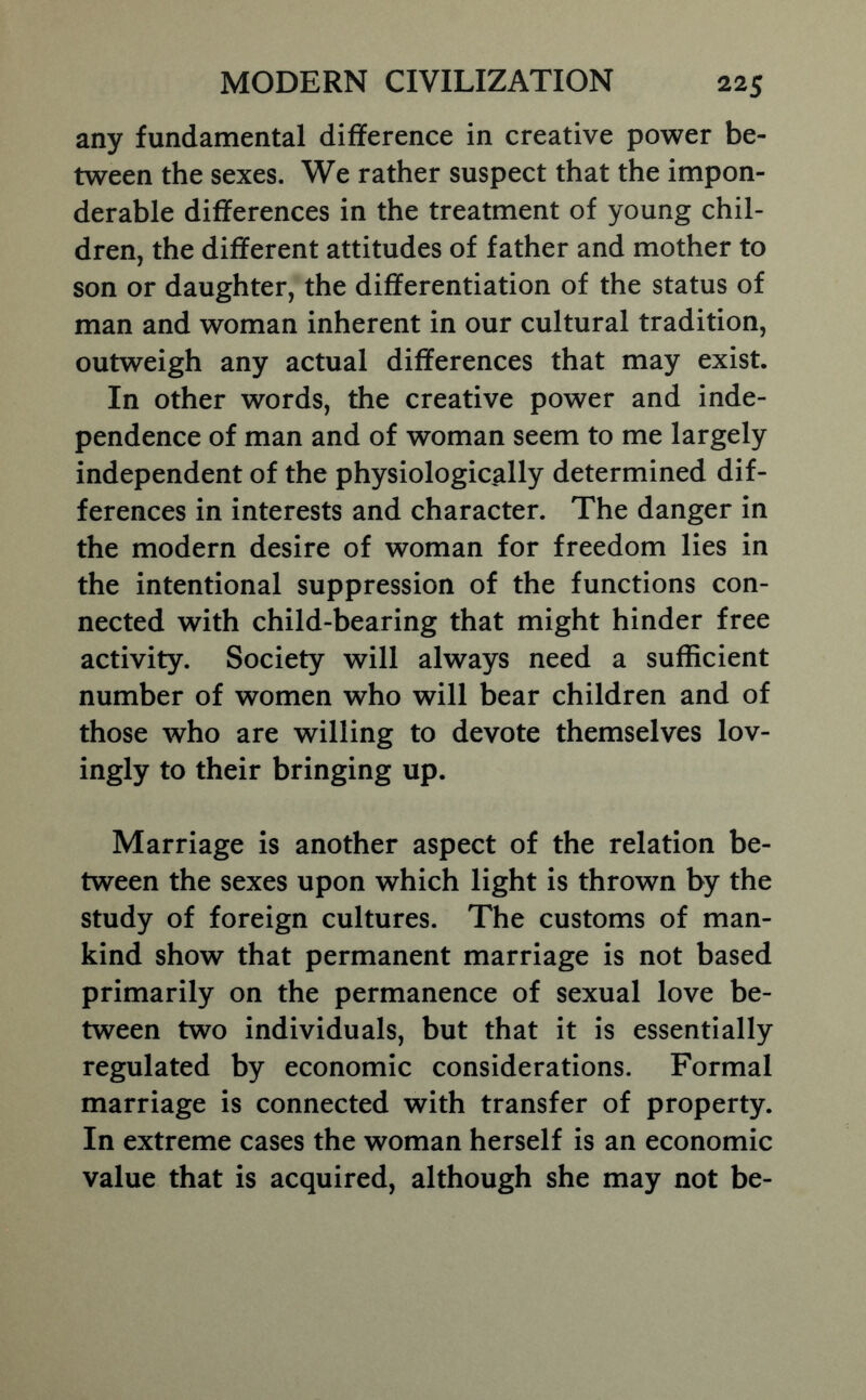 any fundamental difference in creative power be- tween the sexes. We rather suspect that the impon- derable differences in the treatment of young chil- dren, the different attitudes of father and mother to son or daughter, the differentiation of the status of man and woman inherent in our cultural tradition, outweigh any actual differences that may exist. In other words, the creative power and inde- pendence of man and of woman seem to me largely independent of the physiologically determined dif- ferences in interests and character. The danger in the modern desire of woman for freedom lies in the intentional suppression of the functions con- nected with child-bearing that might hinder free activity. Society will always need a sufficient number of women who will bear children and of those who are willing to devote themselves lov- ingly to their bringing up. Marriage is another aspect of the relation be- tween the sexes upon which light is thrown by the study of foreign cultures. The customs of man- kind show that permanent marriage is not based primarily on the permanence of sexual love be- tween two individuals, but that it is essentially regulated by economic considerations. Formal marriage is connected with transfer of property. In extreme cases the woman herself is an economic value that is acquired, although she may not be-