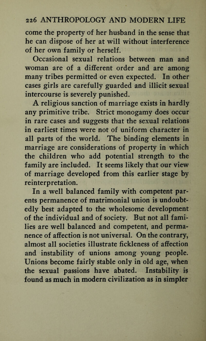 come the property of her husband in the sense that he can dispose of her at will without interference of her own family or herself. Occasional sexual relations between man and woman are of a different order and are among many tribes permitted or even expected. In other cases girls are carefully guarded and illicit sexual intercourse is severely punished. A religious sanction of marriage exists in hardly any primitive tribe. Strict monogamy does occur in rare cases and suggests that the sexual relations in earliest times were not of uniform character in all parts of the world. The binding elements in marriage are considerations of property in which the children who add potential strength to the family are included. It seems likely that our view of marriage developed from this earlier stage by reinterpretation. In a well balanced family with competent par- ents permanence of matrimonial union is undoubt- edly best adapted to the wholesome development of the individual and of society. But not all fami- lies are well balanced and competent, and perma- nence of affection is not universal. On the contrary, almost all societies illustrate fickleness of affection and instability of unions among young people. Unions become fairly stable only in old age, when the sexual passions have abated. Instability is found as much in modern civilization as in simpler
