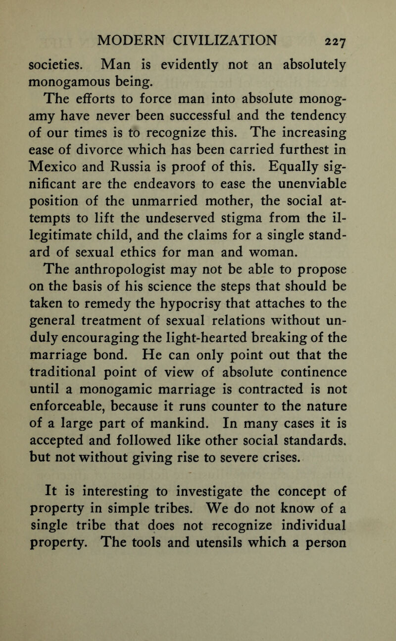 societies. Man is evidently not an absolutely monogamous being. The efforts to force man into absolute monog- amy have never been successful and the tendency of our times is to recognize this. The increasing ease of divorce which has been carried furthest in Mexico and Russia is proof of this. Equally sig- nificant are the endeavors to ease the unenviable position of the unmarried mother, the social at- tempts to lift the undeserved stigma from the il- legitimate child, and the claims for a single stand- ard of sexual ethics for man and woman. The anthropologist may not be able to propose on the basis of his science the steps that should be taken to remedy the hypocrisy that attaches to the general treatment of sexual relations without un- duly encouraging the light-hearted breaking of the marriage bond. He can only point out that the traditional point of view of absolute continence until a monogamic marriage is contracted is not enforceable, because it runs counter to the nature of a large part of mankind. In many cases it is accepted and followed like other social standards, but not without giving rise to severe crises. It is interesting to investigate the concept of property in simple tribes. We do not know of a single tribe that does not recognize individual property. The tools and utensils which a person