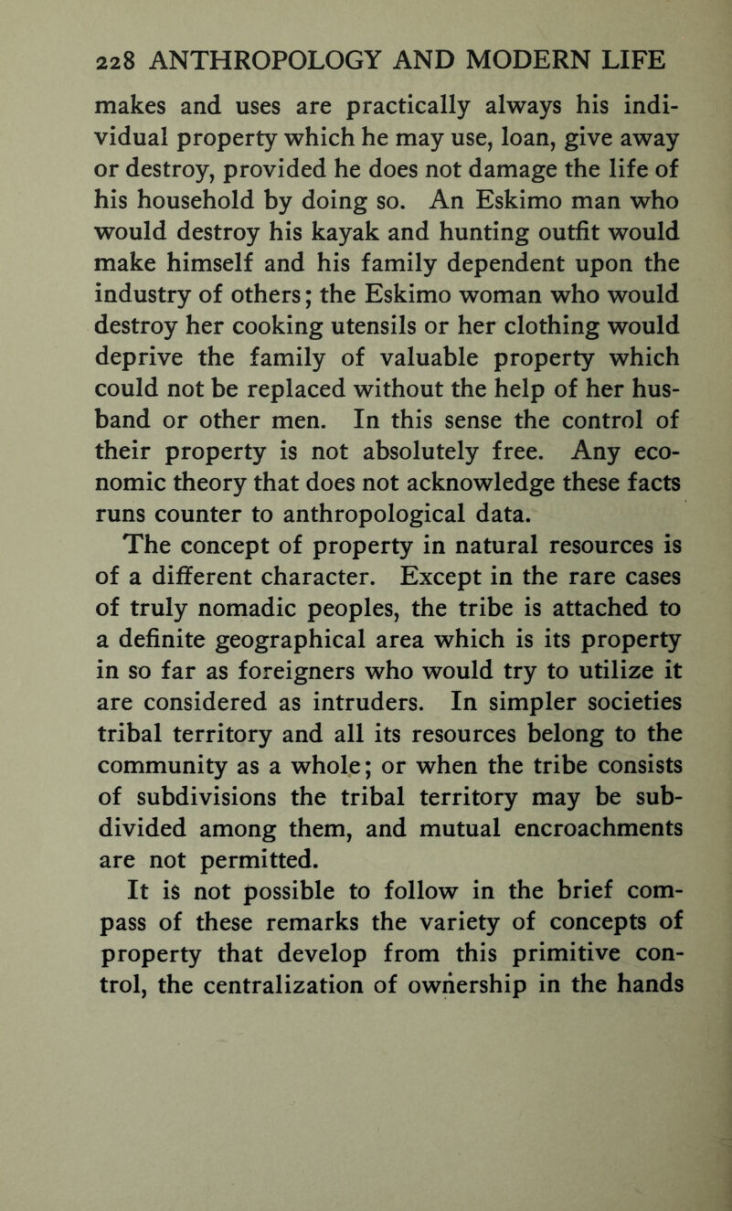 makes and uses are practically always his indi- vidual property which he may use, loan, give away or destroy, provided he does not damage the life of his household by doing so. An Eskimo man who would destroy his kayak and hunting outfit would make himself and his family dependent upon the industry of others; the Eskimo woman who would destroy her cooking utensils or her clothing would deprive the family of valuable property which could not be replaced without the help of her hus- band or other men. In this sense the control of their property is not absolutely free. Any eco- nomic theory that does not acknowledge these facts runs counter to anthropological data. The concept of property in natural resources is of a different character. Except in the rare cases of truly nomadic peoples, the tribe is attached to a definite geographical area which is its property in so far as foreigners who would try to utilize it are considered as intruders. In simpler societies tribal territory and all its resources belong to the community as a whole; or when the tribe consists of subdivisions the tribal territory may be sub- divided among them, and mutual encroachments are not permitted. It is not possible to follow in the brief com- pass of these remarks the variety of concepts of property that develop from this primitive con- trol, the centralization of ownership in the hands